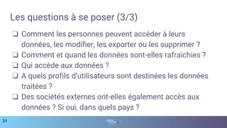 31
Les questions à se poser (3/3)
❏ Comment les personnes peuvent accéder à leurs
données, les modifier, les exporter ou les supprimer ?
❏ Comment et quand les données sont-elles rafraichies ?
❏ Qui accède aux données ?
❏ A quels profils d’utilisateurs sont destinées les données
traitées ?
❏ Des sociétés externes ont-elles également accès aux
données ? Si oui, dans quels pays ?
 