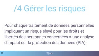 /4 Gérer les risques
36
Pour chaque traitement de données personnelles
impliquant un risque élevé pour les droits et
libertés des personnes concernées = une analyse
d'impact sur la protection des données (PIA).
 
