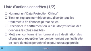 Liste d’actions concrètes (1/2)
❏ Nommer un “Data Protection Officer”
❏ Tenir un registre numérique actualisé de tous les
traitements de données personnelles
❏ Préconiser le chiffrement ou la pseudonymisation des
données les plus sensibles
❏ Mettre en conformité les formulaires à destination des
clients pour récupérer leur consentement sur l’utilisation
de leurs données personnelles pour un usage précis
39
 