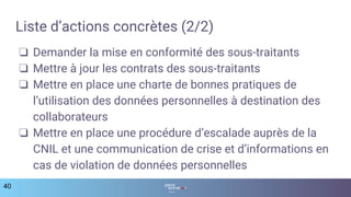 Liste d’actions concrètes (2/2)
❏ Demander la mise en conformité des sous-traitants
❏ Mettre à jour les contrats des sous-traitants
❏ Mettre en place une charte de bonnes pratiques de
l’utilisation des données personnelles à destination des
collaborateurs
❏ Mettre en place une procédure d’escalade auprès de la
CNIL et une communication de crise et d’informations en
cas de violation de données personnelles
40
 