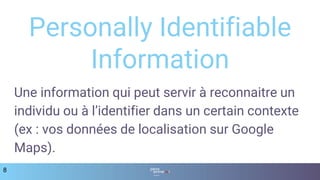 8
Personally Identifiable
Information
Une information qui peut servir à reconnaitre un
individu ou à l’identifier dans un certain contexte
(ex : vos données de localisation sur Google
Maps).
 
