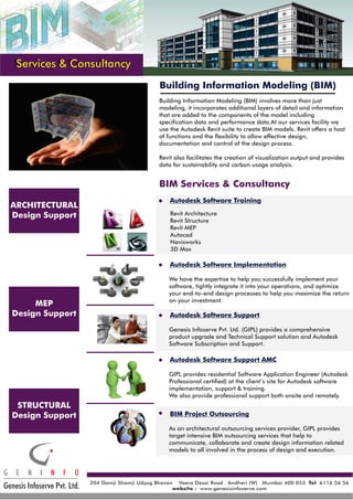 Services & Consultancy
Building Information Modeling (BIM)
BIM Services & Consultancy
Autodesk Software Training
Autodesk Software Implementation
Autodesk Software Support
BIM Project Outsourcing
Autodesk Software Support AMC
Building Information Modeling (BIM) involves more than just
modeling, it incorporates additional layers of detail and information
that are added to the components of the model including
specification data and performance data.At our services facility we
use the Autodesk Revit suite to create BIM models. Revit offers a host
of functions and the flexibility to allow effective design,
documentation and control of the design process.
Revit also facilitates the creation of visualization output and provides
data for sustainability and carbon usage analysis.
ARCHITECTURAL
Design Support
MEP
Design Support
STRUCTURAL
Design Support
Revit Architecture
Revit Structure
Revit MEP
Autocad
Navisworks
3D Max
We have the expertise to help you successfully implement your
software, tightly integrate it into your operations, and optimize
your end-to-end design processes to help you maximize the return
on your investment.
Genesis Infoserve Pvt. Ltd. (GIPL) provides a comprehensive
product upgrade and Technical Support solution and Autodesk
Software Subscription and Support.
As an architectural outsourcing services provider, GIPL provides
target intensive BIM outsourcing services that help to
communicate, collaborate and create design information related
models to all involved in the process of design and execution.
GIPL provides residential Software Application Engineer (Autodesk
Professional certified) at the client’s site for Autodesk software
implementation, support & training.
We also provide professional support both onsite and remotely.
Genesis Infoserve Pvt. Ltd.
G E N I N F O
204 Damji Shamji Udyog Bhavan Veera Desai Road Andheri (W) Mumbai 400 053 6116 56 56
www.genesisinfoserve.com
Tel
website :
 