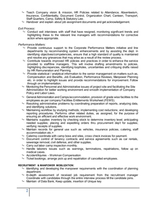 2
 Teach Company vision & mission, HR Policies related to Attendance, Absenteeism,
Insurance, Confidentiality, Document Control, Organization Chart, Canteen, Transport,
Staff Quarters, Camp, Safety & Statutory Law.
 Handover and explain about job assignment documents and get acknowledgement.
Exit Process:
 Conduct exit interviews with staff that have resigned, monitoring significant trends and
highlighting these to the relevant line managers with recommendations for corrective
action where appropriate.
Performance Matters:
 Provide continuous support to the Corporate Performance Matters initiative and line
departments by recommending system enhancements and by assisting the dept. in
identifying objectives/competencies, ensure that a high standard of quality is maintained
and resolve any grievances that may arise as a result of the review process.
 Contribute towards improved HR policies and practices in order to enhance the service
provided to staff/line managers. This will involve drafting amendments to policies,
highlighting discrepancies, identifying loopholes, uncertainties and critiquing drafts raised
by HR Remuneration and Planning.
 Provide statistical / analytical information to the senior management on matters such as,
Compensation and Benefits, Job Evaluation, Performance Reviews, Manpower Planning
etc. in order to highlight issues and provide recommendations for improvement. Follow
through on implementation.
 Monitoring the Personnel and Administrative issues of project site and facilitating the Site
Administration for better working environment and smooth implementation of Company
Policy and Labor Laws.
 General Administration and Camps/accommodation, provision of grade wise facilities to the
employees as per company Facilities Entitlements Worksheet (FEWS).
 Resolving administrative problems by coordinating preparation of reports, analyzing data,
and identifying solutions.
 Maintaining workflow by studying methods; implementing cost reductions; and developing
reporting procedures. Performs other related duties, as assigned, for the purpose of
ensuring an efficient and effective work environment.
 Maintains supplies inventory by checking stock to determine inventory level; anticipating
needed supplies; placing and expediting orders thru procurement dep’t for supplies;
verifying receipts of supplies.
 Maintain records for general use such as vehicles, insurance policies, catering, staff
accommodation etc.+
 Catering coordinate with camp boss and sites, cross check invoices for payment.
 Document control of tenancy contracts and service agreements such as car rentals,
sewerage removal, civil defense, and other supplies.
 Carry out labor camp inspection monthly.
 Handle laborers issues such as warnings, terminations, repatriations, follow up on
medical cases.
 Accident/Injuries - Workman Compensation
 Ticket bookings; arrange pick up and repatriation of cancelled employees.
RECRUITMENT & MANPOWER MOBLIZATION:
 Identifying and developing the manpower requirements with the coordination of planning
department.
 In-depth assessment of received job requirement from the recruitment manager
Coordinate with candidates through the entire interview process till the candidate joins.
 Maintain of Data Bank, Keep update, insertion of Unique key
 