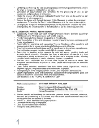 3
 Monitoring and follow up the visa issuance process in minimum possible time to achieve
the target of manpower mobilization as per plan.
 Completion of documentation and formalities for the processing of Visa as per
requirement and procedures of Embassies.
 Initiate the process of manpower mobilization/transfer from one site to another as per
requirement of site management.
 Keeping the liaison with Project Managers / Site Managers to update the manpower
requirements. Forecasting the Direct / indirect Manpower of all the construction projects.
 Developing the manpower demobilization plan as per the project and shutdown life cycle
and organizing the smooth transfer or demobilization as per the further requirements.
TIME MANAGEMENT & PAYROLL ADMINISTRATION:
 Successfully implemented Star watch Timepro (Korean Software) Biometric system for
7000 laborers and 700 engineers and staff for 250 projects.
 Provide Training to Time Keepers for updating of Time Sheets.
 Supervise activities of time and attendance records for payroll purposes, process payroll
in build smart system,
 Responsible for organizing and supervising Time & Attendance office operations and
procedures in order to ensure organizational effectiveness and efficiency.
 Ensuring the accuracy of preliminary and final payroll reports, time sheets, spreadsheets,
Cost distribution, assuring compliance with MOL & company policies.
 Responding to inquiries and/or requests for data and reports; providing timely and
accurate payroll production. Compiles data from a wide variety of sources (e.g. time
sheets/payroll, salary adjustments etc.) for the purpose of analyzing issues, ensuring
compliance with requirements, and/or monitoring program components.
 Effective Labor distribution and accurate data capture of attendance details and
manpower transfers in order to process a correct payroll and charge costs as applicable
to each project.
 Collect online electronic attendance data from various active projects/sites. Process
employee’s payroll. Preparation of several cost reports, by projects.
 Posting salary on WPS (Wages payment system), and employee’s bank accounts.
 Specify organizational tasks and relationships associated to the organization’s goals and
objectives to achieve coordinated efforts and responsibilities.
Staff assistance to the HR, PRO & ADMIN/CAMP DEP
Professional Experience December, 2002 to 1st
June, 2004
Position Admin In charge (Office Superintendent)
Employer Al Harmiya General Contracting, Abu Dhabi UAE
Sector Human Resources.
 Process payrolls and controlling all transactions (benefits, leaves, timesheet, clearance,
transfers, etc.) confirming all documents and transactions related to human resources
posting provisions and salaries to accounts.
 Process of Labors attendance and payroll process.
 Disbursement of salary to employees.
 Labor accommodation administration.
 Transport/Plant Administration.
 