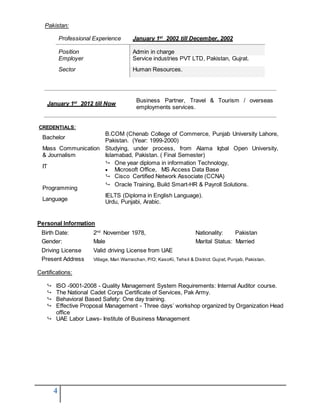 4
Pakistan:
Professional Experience January 1st
2002 till December, 2002
Position Admin in charge
Employer Service industries PVT LTD, Pakistan, Gujrat.
Sector Human Resources.
January 1st
2012 till Now
Business Partner, Travel & Tourism / overseas
employments services.
CREDENTIALS:
Bachelor
B.COM (Chenab College of Commerce, Punjab University Lahore,
Pakistan. (Year: 1999-2000)
Mass Communication
& Journalism
Studying, under process, from Alama Iqbal Open University,
Islamabad, Pakistan. ( Final Semester)
IT
CCNA
 One year diploma in information Technology,
 Microsoft Office, MS Access Data Base
 Cisco Certified Network Associate (CCNA)
Programming
 Oracle Training, Build Smart-HR & Payroll Solutions.
Language
IELTS (Diploma in English Language).
Urdu, Punjabi, Arabic.
Personal Information
Birth Date: 2nd
November 1978, Nationality: Pakistan
Gender: Male Marital Status: Married
Driving License Valid driving License from UAE
Present Address Village, Mari Warraichan, P/O; KasoKi, Tehsil & District: Gujrat, Punjab, Pakistan.
Certifications:
 ISO -9001-2008 - Quality Management System Requirements: Internal Auditor course.
 The National Cadet Corps Certificate of Services, Pak Army.
 Behavioral Based Safety: One day training.
 Effective Proposal Management - Three days’ workshop organized by Organization Head
office
 UAE Labor Laws- Institute of Business Management
 