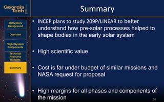 Motivation/
Background
Overview
Flight System/
Components
Technical
Resource
Budgets
Summary
24
Summary
• INCEP plans to study 209P/LINEAR to better
understand how pre-solar processes helped to
shape bodies in the early solar system
• High scientific value
• Cost is far under budget of similar missions and
NASA request for proposal
• High margins for all phases and components of
the mission
 
