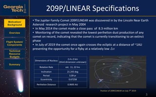 Motivation/
Background
Overview
Flight System/
Components
Technical
Resource
Budgets
Summary
209P/LINEAR Specifications
3
Position of 209P/LINEAR on July 7th 2019
• The Jupiter Family Comet 209P/LINEAR was discovered in by the Lincoln Near Earth
Asteroid research project in May 2004
• In May 2014 the comet made a close pass of 8.3 million km
• Monitoring of the comet revealed the lowest perihelion dust production of any
comet on record, indicating that the comet is currently transitioning to an extinct
phase
• In July of 2019 the comet once again crosses the ecliptic at a distance of ~1AU
presenting the opportunity for a flyby at a relatively low Δv
Dimensions of Nucleus
2.4 x 3 km
(third dimension unknown)
Rotation Rate est. 11, 22 hrs
Inclination 21.243 deg
Period 5.09 yr
Eccentricity 0.67258
Perihelion Distance 0.9695 AU
 