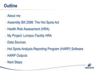 Outline
 About me
 Assembly Bill 2588: The Hot Spots Act
 Health Risk Assessment (HRA)
 My Project: Lompoc Facility HRA
 Data Sources
 Hot Spots Analysis Reporting Program (HARP) Software
 HARP Outputs
 Next Steps
 