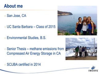 About me
 San Jose, CA
 UC Santa Barbara – Class of 2015
 Environmental Studies, B.S.
 Senior Thesis – methane emissions from
Compressed Air Energy Storage in CA
 SCUBA certified in 2014
 