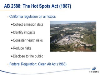 AB 2588: The Hot Spots Act (1987)
 California regulation on air toxics
Collect emission data
Identify impacts
Consider health risks
Reduce risks
Disclose to the public
 Federal Regulation: Clean Air Act (1963)
 