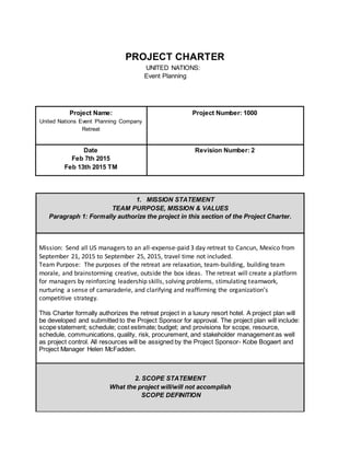 PROJECT CHARTER
UNITED NATIONS:
Event Planning
Project Name:
United Nations Event Planning Company
Retreat
Project Number: 1000
Date
Feb 7th 2015
Feb 13th 2015 TM
Revision Number: 2
1. MISSION STATEMENT
TEAM PURPOSE, MISSION & VALUES
Paragraph 1: Formally authorize the project in this section of the Project Charter.
Mission: Send all US managers to an all-expense-paid 3 day retreat to Cancun, Mexico from
September 21, 2015 to September 25, 2015, travel time not included.
Team Purpose: The purposes of the retreat are relaxation, team-building, building team
morale, and brainstorming creative, outside the box ideas. The retreat will create a platform
for managers by reinforcing leadership skills, solving problems, stimulating teamwork,
nurturing a sense of camaraderie, and clarifying and reaffirming the organization’s
competitive strategy.
This Charter formally authorizes the retreat project in a luxury resort hotel. A project plan will
be developed and submitted to the Project Sponsor for approval. The project plan will include:
scope statement; schedule; cost estimate; budget; and provisions for scope, resource,
schedule, communications, quality, risk, procurement, and stakeholder management as well
as project control. All resources will be assigned by the Project Sponsor- Kobe Bogaert and
Project Manager Helen McFadden.
2. SCOPE STATEMENT
What the project will/will not accomplish
SCOPE DEFINITION
 