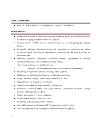 AREA OF INTEREST:
• Tablet & Capsule Production (Compression,Coating & Granulation)
INSTENT EXPOSURE
WORK PROFILE:
• Preparation & Review of Standard Operating Procedure, Batch manufacturing records
& Batch Packaging records for Tablets & Capsules.
• Periodic Review of SOP’s and its implementation in area through proper Change
Control.
• To provide adequate Regulatory inputs for generation of manufacturing related
documents (BMR, BPR) during development to ensure that the data generated on
exhibit batches.
• Reviewing Technical Documents Validation Protocols (Equipment & Process),
Certificate of Analysis and Final Reports of QC testing.
• Carry out activities as per production plan
• Monitor, control checking of inprocess checks during processing.
• Monitoring & Supervision of Area Cleaning and its Log book.
• Calibration / verification of equipments in Manufacturing Area.
• Filling Deviation, Change Control, Risk Assessment & CAPA.
• Support Given for Compliances for Audits.
• Documents reviewed for final dispatch of the product
• Equipment Validation (RMG, FBD, Cage Blender, Compression Machine, Coating
Machine and Inspection Machine)
• Actively participate in Process validation.
• Preparation of Monthly Production Plan.
• Monitoring and controlling of line activities.
• Got an IT exposure like Handling “ERP (Production module)” system.
• Got an IT exposure like Handling “SAP (Production module)” system.
3
 