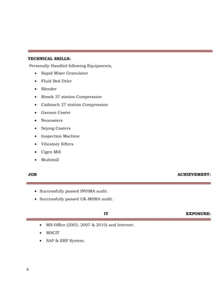 TECHNICAL SKILLS:
Personally Handled following Equipments,
• Rapid Mixer Granulator
• Fluid Bed Drier
• Blender
• Rimek 37 station Compression
• Cadmach 27 station Compression
• Ganson Coater
• Neocoaters
• Sejong Coaters
• Inspection Machine
• Vibratory Sifters
• Cigen Mill
• Multimill
JOB ACHIEVEMENT:
• Successfully passed INVIMA audit.
• Successfully passed UK-MHRA audit.
IT EXPOSURE:
• MS-Office (2003, 2007 & 2010) and Internet.
• MSCIT
• SAP & ERP System.
4
 