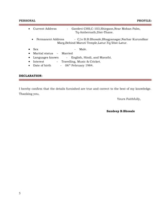 PERSONAL PROFILE:
• Current Address - Gavdevi CHS,C-103,Shirgaon,Near Mohan Palm,
Tq-Ambernath,Dist-Thane.
• Permanent Address - C/o B.B.Bhosale,Bhagyanagar,Narhar Kurundkar
Marg,Behind Maruti Temple,Latur.Tq/Dist-Latur.
DECLARATION:
I hereby confirm that the details furnished are true and correct to the best of my knowledge.
Thanking you,
Yours Faithfully,
Sandeep B.Bhosale
5
• Sex - Male.
• Marital status - Married
• Languages known - English, Hindi, and Marathi.
• Interest - Travelling, Music & Cricket.
• Date of birth - 06th
February 1984.
 