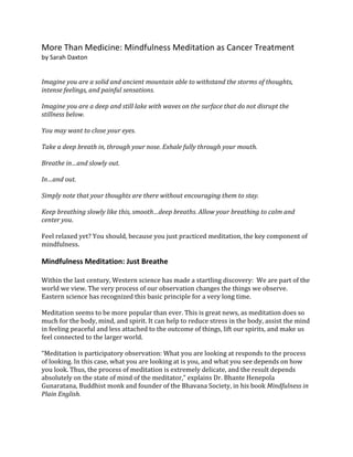 More Than Medicine: Mindfulness Meditation as Cancer Treatment
by Sarah Daxton
Imagine you are a solid and ancient mountain able to withstand the storms of thoughts,
intense feelings, and painful sensations.
Imagine you are a deep and still lake with waves on the surface that do not disrupt the
stillness below.
You may want to close your eyes.
Take a deep breath in, through your nose. Exhale fully through your mouth.
Breathe in…and slowly out.
In…and out.
Simply note that your thoughts are there without encouraging them to stay.
Keep breathing slowly like this, smooth…deep breaths. Allow your breathing to calm and
center you.
Feel relaxed yet? You should, because you just practiced meditation, the key component of
mindfulness.
Mindfulness Meditation: Just Breathe
Within the last century, Western science has made a startling discovery: We are part of the
world we view. The very process of our observation changes the things we observe.
Eastern science has recognized this basic principle for a very long time.
Meditation seems to be more popular than ever. This is great news, as meditation does so
much for the body, mind, and spirit. It can help to reduce stress in the body, assist the mind
in feeling peaceful and less attached to the outcome of things, lift our spirits, and make us
feel connected to the larger world.
“Meditation is participatory observation: What you are looking at responds to the process
of looking. In this case, what you are looking at is you, and what you see depends on how
you look. Thus, the process of meditation is extremely delicate, and the result depends
absolutely on the state of mind of the meditator,” explains Dr. Bhante Henepola
Gunaratana, Buddhist monk and founder of the Bhavana Society, in his book Mindfulness in
Plain English.
 