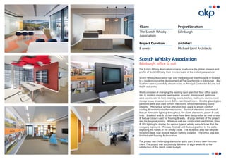 Scotch Whisky Association
Edinburgh, office fit out
The Scotch Whisky Association’s role is to advance the global interests and
profile of Scotch Whisky, their members and of the industry as a whole.
Scotch Whisky Association had sold the Edinburgh townhouse & re-located
to a modern city centre development at The Quartermile in Edinburgh. Akp
Scotland were successfully chosen to act as Principal Contractor & carry out
the fit out works.
Work consisted of changing the existing open plan first floor office space
into & modern corporate headquarter. Acoustic plasterboard partitions
were constructed to form meeting rooms, kitchen, mailroom, comms room
storage areas, breakout zones & the main board room. Double glazed glass
partitions were also used to front the rooms, whilst maintaining sound
integrity. Mechanical service alteration took place to ensure comfort
cooling & ventilation to the new rooms. Electrical alteration consisted of
feature dimmable lighting throughout, fire alarm alterations, power & data
links. Breakout area & kitchen areas have been designed as an area to relax
& feature colours used for flooring & walls. A large element of the project
was the bespoke joinery. A feature wall was constructed used timber, glass
& LED lighting to display the various type of whisky manufactures that the
company represent. This was finished with feature graphics to the walls,
depicting the routes of the whisky trade. The reception area had bespoke
reception desk, coat store & feature lighting installed. The office area was
finished with flooring & decoration.
The project was challenging due to the quick start & entry date from our
client. The project was successfully delivered in eight weeks & to the
satisfaction of the client, under budget.
The Scotch Whisky
Association
Edinburgh
8 weeks Michael Laird Architects
Client Project Location
Project Duration Architect
 