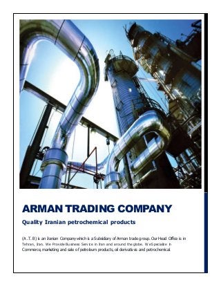 (A .T. B) is an Iranian Company which is a Subsidiary of Arman trade group. Our Head Office is in
Tehran, Iran. We Provide Business Service in Iran and around the globe. We Specialize in
Commerce, marketing and sale of petroleum products, oil derivatives and petrochemical.
ARMAN TRADING COMPANY
Quality Iranian petrochemical products
 