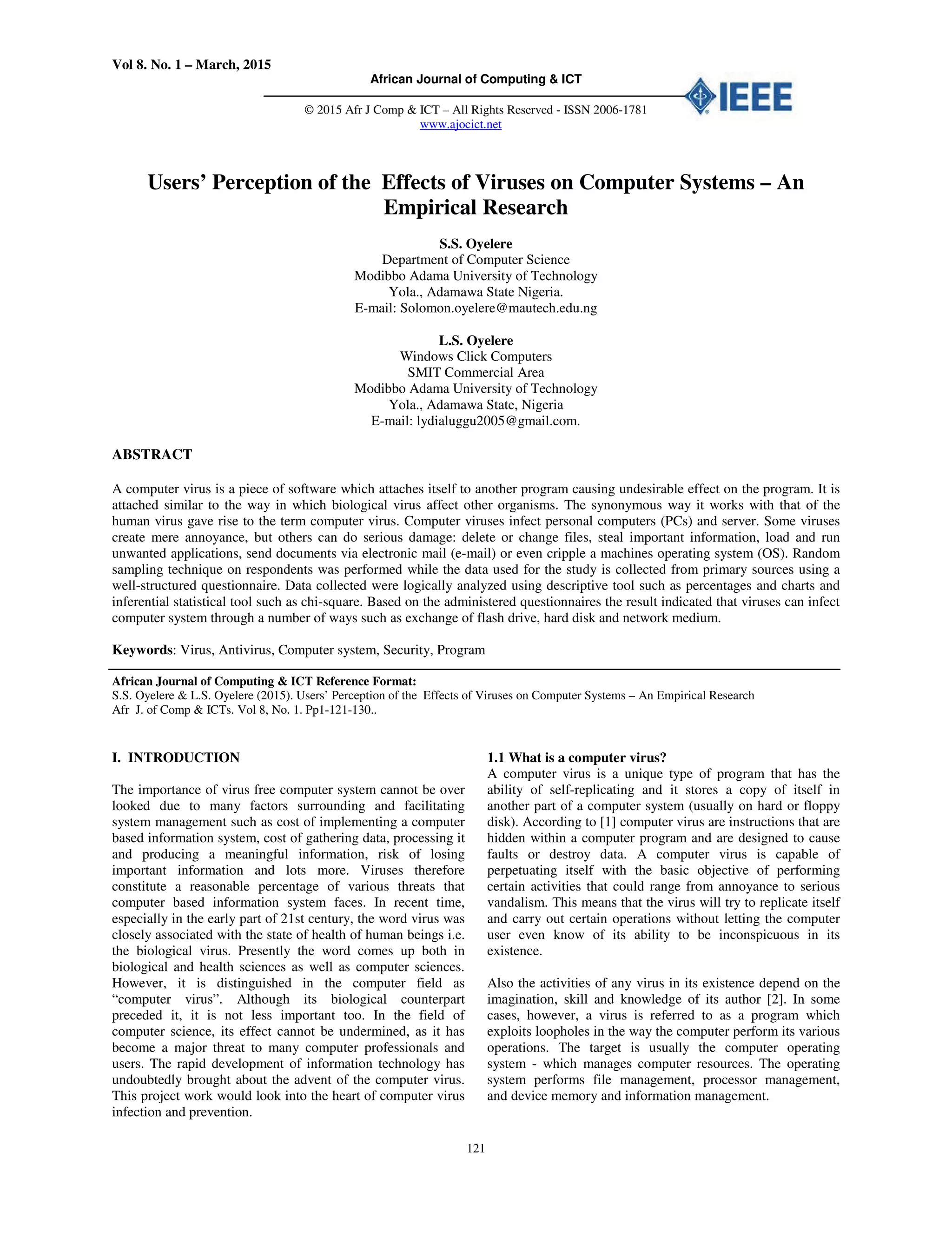 Vol 8. No. 1 – March, 2015
African Journal of Computing & ICT
© 2015 Afr J Comp & ICT – All Rights Reserved - ISSN 2006-1781
www.ajocict.net
121
Users’ Perception of the Effects of Viruses on Computer Systems – An
Empirical Research
S.S. Oyelere
Department of Computer Science
Modibbo Adama University of Technology
Yola., Adamawa State Nigeria.
E-mail: Solomon.oyelere@mautech.edu.ng
L.S. Oyelere
Windows Click Computers
SMIT Commercial Area
Modibbo Adama University of Technology
Yola., Adamawa State, Nigeria
E-mail: lydialuggu2005@gmail.com.
ABSTRACT
A computer virus is a piece of software which attaches itself to another program causing undesirable effect on the program. It is
attached similar to the way in which biological virus affect other organisms. The synonymous way it works with that of the
human virus gave rise to the term computer virus. Computer viruses infect personal computers (PCs) and server. Some viruses
create mere annoyance, but others can do serious damage: delete or change files, steal important information, load and run
unwanted applications, send documents via electronic mail (e-mail) or even cripple a machines operating system (OS). Random
sampling technique on respondents was performed while the data used for the study is collected from primary sources using a
well-structured questionnaire. Data collected were logically analyzed using descriptive tool such as percentages and charts and
inferential statistical tool such as chi-square. Based on the administered questionnaires the result indicated that viruses can infect
computer system through a number of ways such as exchange of flash drive, hard disk and network medium.
Keywords: Virus, Antivirus, Computer system, Security, Program
African Journal of Computing & ICT Reference Format:
S.S. Oyelere & L.S. Oyelere (2015). Users’ Perception of the Effects of Viruses on Computer Systems – An Empirical Research
Afr J. of Comp & ICTs. Vol 8, No. 1. Pp1-121-130..
I. INTRODUCTION
The importance of virus free computer system cannot be over
looked due to many factors surrounding and facilitating
system management such as cost of implementing a computer
based information system, cost of gathering data, processing it
and producing a meaningful information, risk of losing
important information and lots more. Viruses therefore
constitute a reasonable percentage of various threats that
computer based information system faces. In recent time,
especially in the early part of 21st century, the word virus was
closely associated with the state of health of human beings i.e.
the biological virus. Presently the word comes up both in
biological and health sciences as well as computer sciences.
However, it is distinguished in the computer field as
“computer virus”. Although its biological counterpart
preceded it, it is not less important too. In the field of
computer science, its effect cannot be undermined, as it has
become a major threat to many computer professionals and
users. The rapid development of information technology has
undoubtedly brought about the advent of the computer virus.
This project work would look into the heart of computer virus
infection and prevention.
1.1 What is a computer virus?
A computer virus is a unique type of program that has the
ability of self-replicating and it stores a copy of itself in
another part of a computer system (usually on hard or floppy
disk). According to [1] computer virus are instructions that are
hidden within a computer program and are designed to cause
faults or destroy data. A computer virus is capable of
perpetuating itself with the basic objective of performing
certain activities that could range from annoyance to serious
vandalism. This means that the virus will try to replicate itself
and carry out certain operations without letting the computer
user even know of its ability to be inconspicuous in its
existence.
Also the activities of any virus in its existence depend on the
imagination, skill and knowledge of its author [2]. In some
cases, however, a virus is referred to as a program which
exploits loopholes in the way the computer perform its various
operations. The target is usually the computer operating
system - which manages computer resources. The operating
system performs file management, processor management,
and device memory and information management.
 