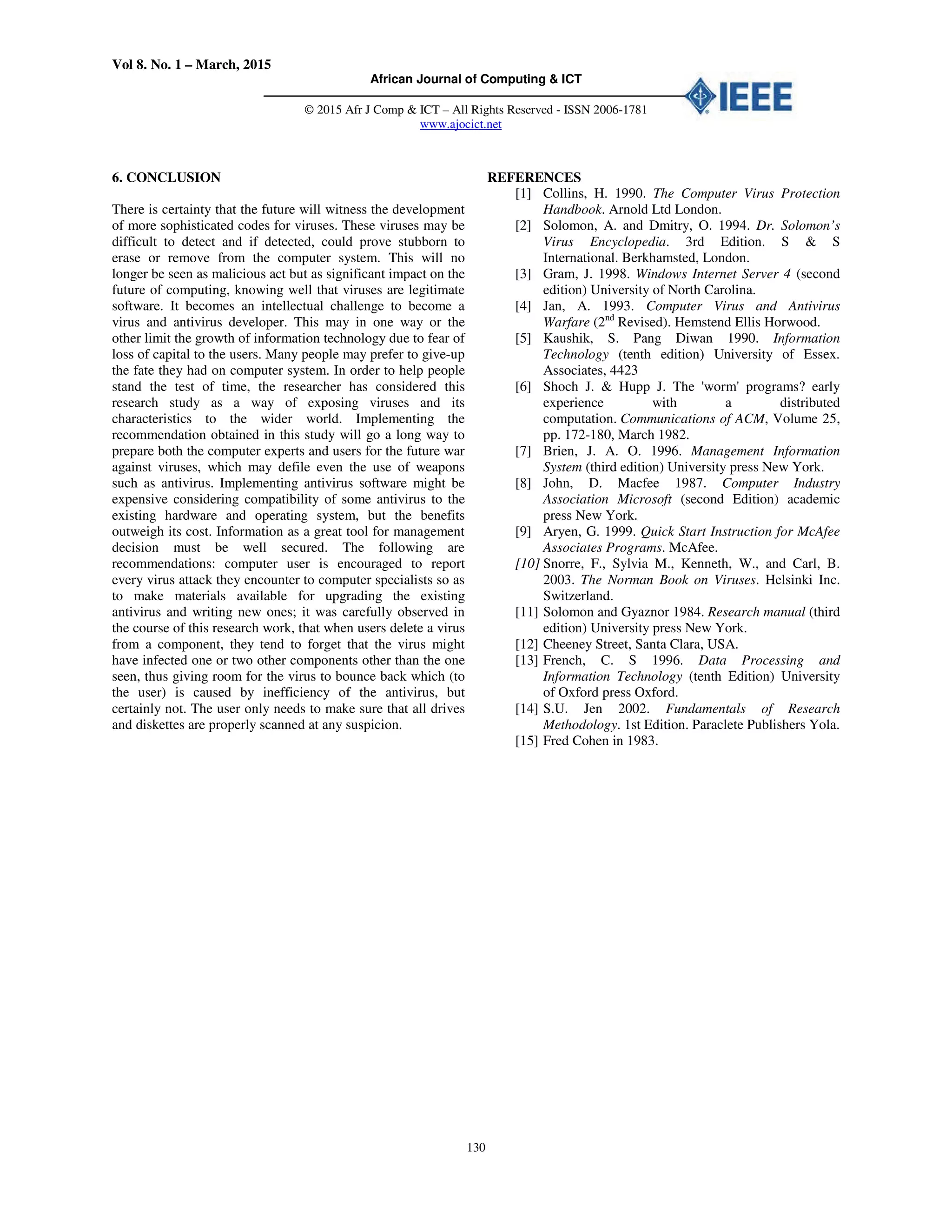 Vol 8. No. 1 – March, 2015
African Journal of Computing & ICT
© 2015 Afr J Comp & ICT – All Rights Reserved - ISSN 2006-1781
www.ajocict.net
130
6. CONCLUSION
There is certainty that the future will witness the development
of more sophisticated codes for viruses. These viruses may be
difficult to detect and if detected, could prove stubborn to
erase or remove from the computer system. This will no
longer be seen as malicious act but as significant impact on the
future of computing, knowing well that viruses are legitimate
software. It becomes an intellectual challenge to become a
virus and antivirus developer. This may in one way or the
other limit the growth of information technology due to fear of
loss of capital to the users. Many people may prefer to give-up
the fate they had on computer system. In order to help people
stand the test of time, the researcher has considered this
research study as a way of exposing viruses and its
characteristics to the wider world. Implementing the
recommendation obtained in this study will go a long way to
prepare both the computer experts and users for the future war
against viruses, which may defile even the use of weapons
such as antivirus. Implementing antivirus software might be
expensive considering compatibility of some antivirus to the
existing hardware and operating system, but the benefits
outweigh its cost. Information as a great tool for management
decision must be well secured. The following are
recommendations: computer user is encouraged to report
every virus attack they encounter to computer specialists so as
to make materials available for upgrading the existing
antivirus and writing new ones; it was carefully observed in
the course of this research work, that when users delete a virus
from a component, they tend to forget that the virus might
have infected one or two other components other than the one
seen, thus giving room for the virus to bounce back which (to
the user) is caused by inefficiency of the antivirus, but
certainly not. The user only needs to make sure that all drives
and diskettes are properly scanned at any suspicion.
REFERENCES
[1] Collins, H. 1990. The Computer Virus Protection
Handbook. Arnold Ltd London.
[2] Solomon, A. and Dmitry, O. 1994. Dr. Solomon’s
Virus Encyclopedia. 3rd Edition. S & S
International. Berkhamsted, London.
[3] Gram, J. 1998. Windows Internet Server 4 (second
edition) University of North Carolina.
[4] Jan, A. 1993. Computer Virus and Antivirus
Warfare (2nd
Revised). Hemstend Ellis Horwood.
[5] Kaushik, S. Pang Diwan 1990. Information
Technology (tenth edition) University of Essex.
Associates, 4423
[6] Shoch J. & Hupp J. The 'worm' programs? early
experience with a distributed
computation. Communications of ACM, Volume 25,
pp. 172-180, March 1982.
[7] Brien, J. A. O. 1996. Management Information
System (third edition) University press New York.
[8] John, D. Macfee 1987. Computer Industry
Association Microsoft (second Edition) academic
press New York.
[9] Aryen, G. 1999. Quick Start Instruction for McAfee
Associates Programs. McAfee.
[10] Snorre, F., Sylvia M., Kenneth, W., and Carl, B.
2003. The Norman Book on Viruses. Helsinki Inc.
Switzerland.
[11] Solomon and Gyaznor 1984. Research manual (third
edition) University press New York.
[12] Cheeney Street, Santa Clara, USA.
[13] French, C. S 1996. Data Processing and
Information Technology (tenth Edition) University
of Oxford press Oxford.
[14] S.U. Jen 2002. Fundamentals of Research
Methodology. 1st Edition. Paraclete Publishers Yola.
[15] Fred Cohen in 1983.
 