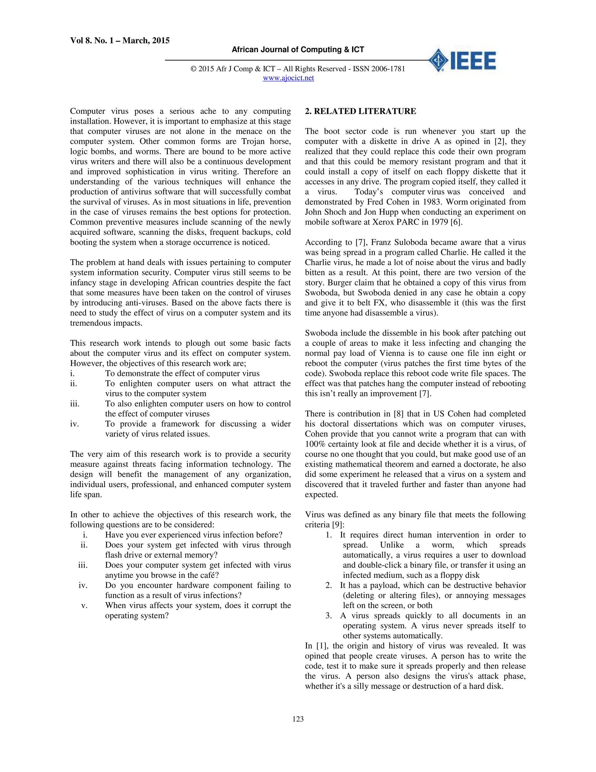 Vol 8. No. 1 – March, 2015
African Journal of Computing & ICT
© 2015 Afr J Comp & ICT – All Rights Reserved - ISSN 2006-1781
www.ajocict.net
123
Computer virus poses a serious ache to any computing
installation. However, it is important to emphasize at this stage
that computer viruses are not alone in the menace on the
computer system. Other common forms are Trojan horse,
logic bombs, and worms. There are bound to be more active
virus writers and there will also be a continuous development
and improved sophistication in virus writing. Therefore an
understanding of the various techniques will enhance the
production of antivirus software that will successfully combat
the survival of viruses. As in most situations in life, prevention
in the case of viruses remains the best options for protection.
Common preventive measures include scanning of the newly
acquired software, scanning the disks, frequent backups, cold
booting the system when a storage occurrence is noticed.
The problem at hand deals with issues pertaining to computer
system information security. Computer virus still seems to be
infancy stage in developing African countries despite the fact
that some measures have been taken on the control of viruses
by introducing anti-viruses. Based on the above facts there is
need to study the effect of virus on a computer system and its
tremendous impacts.
This research work intends to plough out some basic facts
about the computer virus and its effect on computer system.
However, the objectives of this research work are;
i. To demonstrate the effect of computer virus
ii. To enlighten computer users on what attract the
virus to the computer system
iii. To also enlighten computer users on how to control
the effect of computer viruses
iv. To provide a framework for discussing a wider
variety of virus related issues.
The very aim of this research work is to provide a security
measure against threats facing information technology. The
design will benefit the management of any organization,
individual users, professional, and enhanced computer system
life span.
In other to achieve the objectives of this research work, the
following questions are to be considered:
i. Have you ever experienced virus infection before?
ii. Does your system get infected with virus through
flash drive or external memory?
iii. Does your computer system get infected with virus
anytime you browse in the café?
iv. Do you encounter hardware component failing to
function as a result of virus infections?
v. When virus affects your system, does it corrupt the
operating system?
2. RELATED LITERATURE
The boot sector code is run whenever you start up the
computer with a diskette in drive A as opined in [2], they
realized that they could replace this code their own program
and that this could be memory resistant program and that it
could install a copy of itself on each floppy diskette that it
accesses in any drive. The program copied itself, they called it
a virus. Today’s computer virus was conceived and
demonstrated by Fred Cohen in 1983. Worm originated from
John Shoch and Jon Hupp when conducting an experiment on
mobile software at Xerox PARC in 1979 [6].
According to [7], Franz Suloboda became aware that a virus
was being spread in a program called Charlie. He called it the
Charlie virus, he made a lot of noise about the virus and badly
bitten as a result. At this point, there are two version of the
story. Burger claim that he obtained a copy of this virus from
Swoboda, but Swoboda denied in any case he obtain a copy
and give it to belt FX, who disassemble it (this was the first
time anyone had disassemble a virus).
Swoboda include the dissemble in his book after patching out
a couple of areas to make it less infecting and changing the
normal pay load of Vienna is to cause one file inn eight or
reboot the computer (virus patches the first time bytes of the
code). Swoboda replace this reboot code write file spaces. The
effect was that patches hang the computer instead of rebooting
this isn’t really an improvement [7].
There is contribution in [8] that in US Cohen had completed
his doctoral dissertations which was on computer viruses,
Cohen provide that you cannot write a program that can with
100% certainty look at file and decide whether it is a virus, of
course no one thought that you could, but make good use of an
existing mathematical theorem and earned a doctorate, he also
did some experiment he released that a virus on a system and
discovered that it traveled further and faster than anyone had
expected.
Virus was defined as any binary file that meets the following
criteria [9]:
1. It requires direct human intervention in order to
spread. Unlike a worm, which spreads
automatically, a virus requires a user to download
and double-click a binary file, or transfer it using an
infected medium, such as a floppy disk
2. It has a payload, which can be destructive behavior
(deleting or altering files), or annoying messages
left on the screen, or both
3. A virus spreads quickly to all documents in an
operating system. A virus never spreads itself to
other systems automatically.
In [1], the origin and history of virus was revealed. It was
opined that people create viruses. A person has to write the
code, test it to make sure it spreads properly and then release
the virus. A person also designs the virus's attack phase,
whether it's a silly message or destruction of a hard disk.
 