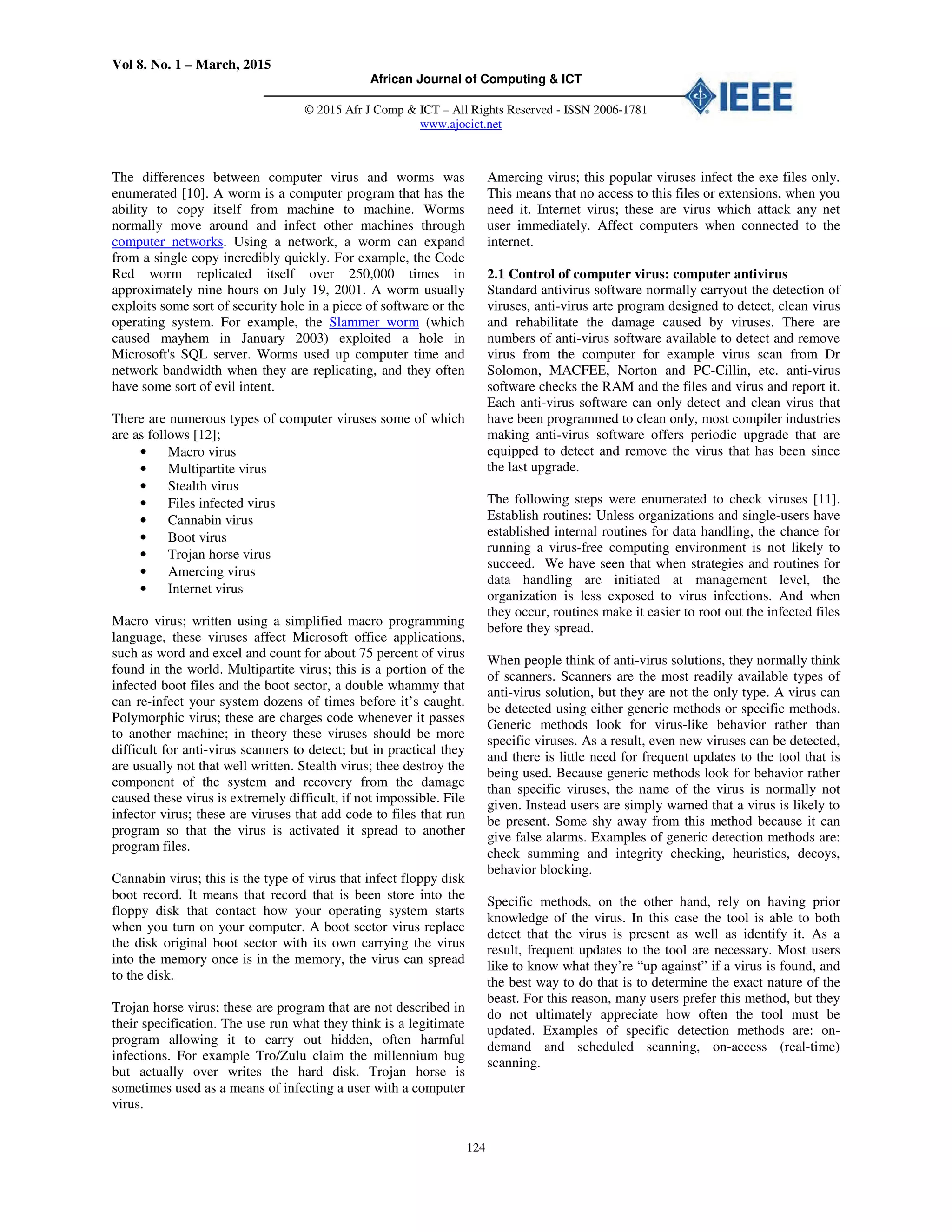 Vol 8. No. 1 – March, 2015
African Journal of Computing & ICT
© 2015 Afr J Comp & ICT – All Rights Reserved - ISSN 2006-1781
www.ajocict.net
124
The differences between computer virus and worms was
enumerated [10]. A worm is a computer program that has the
ability to copy itself from machine to machine. Worms
normally move around and infect other machines through
computer networks. Using a network, a worm can expand
from a single copy incredibly quickly. For example, the Code
Red worm replicated itself over 250,000 times in
approximately nine hours on July 19, 2001. A worm usually
exploits some sort of security hole in a piece of software or the
operating system. For example, the Slammer worm (which
caused mayhem in January 2003) exploited a hole in
Microsoft's SQL server. Worms used up computer time and
network bandwidth when they are replicating, and they often
have some sort of evil intent.
There are numerous types of computer viruses some of which
are as follows [12];
• Macro virus
• Multipartite virus
• Stealth virus
• Files infected virus
• Cannabin virus
• Boot virus
• Trojan horse virus
• Amercing virus
• Internet virus
Macro virus; written using a simplified macro programming
language, these viruses affect Microsoft office applications,
such as word and excel and count for about 75 percent of virus
found in the world. Multipartite virus; this is a portion of the
infected boot files and the boot sector, a double whammy that
can re-infect your system dozens of times before it’s caught.
Polymorphic virus; these are charges code whenever it passes
to another machine; in theory these viruses should be more
difficult for anti-virus scanners to detect; but in practical they
are usually not that well written. Stealth virus; thee destroy the
component of the system and recovery from the damage
caused these virus is extremely difficult, if not impossible. File
infector virus; these are viruses that add code to files that run
program so that the virus is activated it spread to another
program files.
Cannabin virus; this is the type of virus that infect floppy disk
boot record. It means that record that is been store into the
floppy disk that contact how your operating system starts
when you turn on your computer. A boot sector virus replace
the disk original boot sector with its own carrying the virus
into the memory once is in the memory, the virus can spread
to the disk.
Trojan horse virus; these are program that are not described in
their specification. The use run what they think is a legitimate
program allowing it to carry out hidden, often harmful
infections. For example Tro/Zulu claim the millennium bug
but actually over writes the hard disk. Trojan horse is
sometimes used as a means of infecting a user with a computer
virus.
Amercing virus; this popular viruses infect the exe files only.
This means that no access to this files or extensions, when you
need it. Internet virus; these are virus which attack any net
user immediately. Affect computers when connected to the
internet.
2.1 Control of computer virus: computer antivirus
Standard antivirus software normally carryout the detection of
viruses, anti-virus arte program designed to detect, clean virus
and rehabilitate the damage caused by viruses. There are
numbers of anti-virus software available to detect and remove
virus from the computer for example virus scan from Dr
Solomon, MACFEE, Norton and PC-Cillin, etc. anti-virus
software checks the RAM and the files and virus and report it.
Each anti-virus software can only detect and clean virus that
have been programmed to clean only, most compiler industries
making anti-virus software offers periodic upgrade that are
equipped to detect and remove the virus that has been since
the last upgrade.
The following steps were enumerated to check viruses [11].
Establish routines: Unless organizations and single-users have
established internal routines for data handling, the chance for
running a virus-free computing environment is not likely to
succeed. We have seen that when strategies and routines for
data handling are initiated at management level, the
organization is less exposed to virus infections. And when
they occur, routines make it easier to root out the infected files
before they spread.
When people think of anti-virus solutions, they normally think
of scanners. Scanners are the most readily available types of
anti-virus solution, but they are not the only type. A virus can
be detected using either generic methods or specific methods.
Generic methods look for virus-like behavior rather than
specific viruses. As a result, even new viruses can be detected,
and there is little need for frequent updates to the tool that is
being used. Because generic methods look for behavior rather
than specific viruses, the name of the virus is normally not
given. Instead users are simply warned that a virus is likely to
be present. Some shy away from this method because it can
give false alarms. Examples of generic detection methods are:
check summing and integrity checking, heuristics, decoys,
behavior blocking.
Specific methods, on the other hand, rely on having prior
knowledge of the virus. In this case the tool is able to both
detect that the virus is present as well as identify it. As a
result, frequent updates to the tool are necessary. Most users
like to know what they’re “up against” if a virus is found, and
the best way to do that is to determine the exact nature of the
beast. For this reason, many users prefer this method, but they
do not ultimately appreciate how often the tool must be
updated. Examples of specific detection methods are: on-
demand and scheduled scanning, on-access (real-time)
scanning.
 