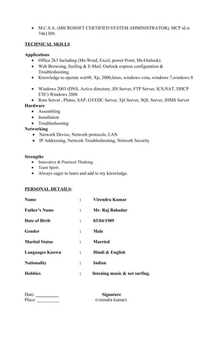 • M.C.S.A. (MICROSOFT CERTIFIED SYSTEM ADMINISTRATOR), MCP id is
7461309.
TECHNICAL SKILLS
Applications
• Office 2k3 Including (Ms-Word, Excel, power Point, Ms-Outlook)
• Web Browsing, Surfing & E-Mail, Outlook express configuration &
Troubleshooting.
• Knowledge to operate win98, Xp, 2000,linux, windows vista, windows 7,windows 8
• Windows 2003 (DNS, Active directory ,IIS Server, FTP Server, ICS,NAT, DHCP
ETC) Windows 2008
• Rem Server , Plutus, SAP, GVEDC Server, Tpl Server, SQL Server, IHMS Server
Hardware
• Assembling
• Installation
• Troubleshooting
Networking
• Network Device, Network protocols, LAN
• IP Addressing, Network Troubleshooting, Network Security
Strengths
• Innovative & Practical Thinking.
• Team Spirit.
• Always eager to learn and add to my knowledge.
PERSONAL DETAILS:
Name : Virendra Kumar
Father’s Name : Mr. Raj Bahadur
Date of Birth : 03/04/1989
Gender : Male
Marital Status : Married
Languages Known : Hindi & English
Nationality : Indian
Hobbies : listening music & net surfing.
Date: __________ Signature
Place: __________ (virendra kumar)
 