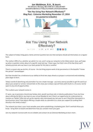 Jon Waldman, B.A., B.Journ.
591 Oxford St. Winnipeg, MB ● R3M 3J2 ● (204) 294-4877
jonwaldman@shaw.ca ● http://ca.linkedin.com/in/jonwaldman
“Are You Using Your Network Effectively?”
Blog Post - Cohesive Marketing November 17, 2014
(re-posted to LinkedIn)
The subject of today’s blog gives a fairly common question but one that everyone should ask themselves on a regular
basis.
The reality is 99% of us, whether we admit it or not, aren’t using our networks to the fullest extent. Sure, we’ll pipe
up when a question comes about of a specific need and say, ‘I have a guy,’ but that’s one of the few times we’ll
actively promote who we have in our back pocket for this task or another.
There’s a reason why we do this, of course - the last thing anyone wants to be perceived as is the boastful “I know
this person” namedropper.
But that shouldn’t be a hindrance to our ability to think two steps ahead as a project is announced and marketing
plans begin to form.
Today’s world of advertising and promotion has one simple message - use every avenue possible to get the word out
about your project or service. Concentrate on the areas your analysis says will best yield results in, of course, but be
open to any and all opportunities.
This is where your network comes in.
If I were, say, to promote a brand new hockey stick, would I purchase ads in industry publications? Sure; but how
about utilizing the NHL’er you have on your virtual Rolodex to see if there’s an opportunity for endorsement or
mention on Twitter? Why not call up the reporter who interviewed you last year to see if they’d be interested in a
local business story? How about offering a couple sticks as a donation to a cause you support (or putting them
directly in the hands of kids)?
The network you have is your most valuable asset when establishing a marketing plan. Don’t overlook those you
know - bring them on board and determine how you can best reach your goal.
Join my network! Connect with me on LinkedIn and contact me at Cohesive Marketing to learn more.
 