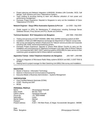  Project planning and Network Integration (LAN/WAN, Wireless LAN Controller, WCS, Call
Manger, VoIP solutions and Cisco Telepresence System).
 Team building & providing training to team and effective utilization of man power and
performance management.
 Overseas Project Experience: Deputed to Singapore to carry out the Installation of Cisco
Telepresence CTS 3010.
Network Engineer: Oasys Office Automation Systems (I) Pvt Ltd Jun 2000 – Sep 2000
 Onsite support to KPCL for Maintenance IT infrastructure including Exchange Server
Database Servers, Proxy Servers and PCs, Router and Switches.
Technical Assistant: W.S Telesystems Ltd, Bangalore JAN 1998 – FEB 2000
 Testing and servicing of C-DOT WSX600, SBM, RAX, EAPBX switching systems & SDH
 Installation of RAX and SBM telephone exchanges for Deportment of Telecom across India.
 Site survey and designing network infrastructure for Telecom service provider and Corporate
including LAN, WAN, transmission/switching centers.
 Overseas Project Experience: Deputed to Ghana West African Country to carry out the
Installation and commissioning of Telephone Exchanges in 20 major cities of Ghana Telecom
Ltd. Commissioned NEC SDH, CDOT switching systems (WSX-600) for basic service to their
customers given acceptance test to Ghana telecom successfully.
Apprentice Trainee: Indian Telephone Industries Ltd, Bangalore JAN 1997 – JAN1998
 Testing & Integration of Microwave Radio Relay systems BOSCH and NEC, C-DOT RAX &
EPABX.
 Helping hand to project manager for Main Switching Unit (MSU) Site survey and Installation.
EDUCATION
 Master of Science - Information Technology
 Diploma in Electronics & Communications Engineering
 Executive Master of Business Administration – Systems Management
CERTIFICATION
 Cisco Certified Network Associate (CCNA)
 CCNP - Routing and ONT
 MCSE
PERSONAL PROFILE:
Name : Shivayogayya Hiremath
Date of birth : 8th Dec 1974
Father’s Name : Gangayya Hiremath
Phone No : +91- 9620180668
Nationality : Indian
Marital Status : Married
Passport : Valid
Present address : # 20/1, 14th Main Road, JC Nagar, Kurubarahalli, Bangalore - 560086
Date:
Place: Bangalore (Shivayogayya Hiremath)
 