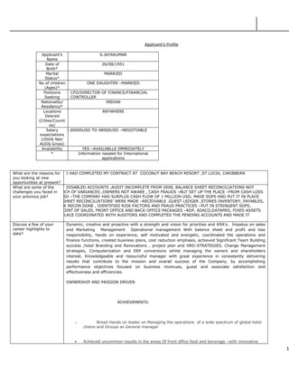1
Applicant’s Profile
Applicant’s
Name
S.JAYAKUMAR
Date of
Birth*
26/08/1951
Marital
Status*
MARRIED
No of children
(Ages)*
ONE DAUGHTER –MARRIED
Positions
Seeking
CFO/DIRECTOR OF FINANCE/FINANCIAL
CONTROLLER
Nationality/
Residency*
INDIAN
Locations
Desired
(Cities/Counti
es)
ANYWHERE
Salary
expectations
(USD$ Net/
AUD$ Gross)
BETWEEN 60000USD TO 48000USD –NEGOTIABLE
Availability YES –AVAILABLLE IMMEDIATELY
* Information needed for International
applications
What are the reasons for
you looking at new
opportunities at present?
I HAD COMPLETED MY CONTRACT AT COCONUT BAY BEACH RESORT ,ST LUCIA, CARIBBEAN
What are some of the
challenges you faced in
your previous job?
DISABLED ACCOUNTS ,AUDIT INCOMPLETE FROM 2008, BALANCE SHEET RECONCILIATIONS NOT
MADE –TOO MUCH OF VARIANCES ,OWNERS NOT AWARE , CASH FRAUDS –BUT SET UP THE PLACE –FROM CASH LOSS
OF 8MILLION USD –THE COMPANY HAD SURPLUS CASH FLOW OF 1 MILLION USD, MADE SOPS AND PUT IT IN PLACE
,ALL BALANCE SHEET RECONCILIATIONS’ WERE MADE –RECEIVABLE .GUEST LEDGER ,STORES INVENTORY, PAYABLES,
CASH AND BANK RECON DONE , IDENTIFIED RISK FACTORS AND FRAUD PRACTICES –PUT IN STRINGENT SOPS,
COMPLETED –POINT OF SALES, FRONT OFFICE AND BACK OFFICE PACKAGES –RDP, ADACO,DATAPRO, FIXED ASSETS
REGISTER, IN PLACE COORDINATED WITH AUDITORS AND COMPLETED THE PENDING ACCOUNTS AND MADE IT
UPDATE
Discuss a few of your
career highlights to
date?
Dynamic, creative and proactive with a strength and vision for priorities and KRA‘s. Impetus on sales
and Marketing Management Operational management With balance sheet and profit and loss
responsibility, hands on experience, self motivated and energetic, coordinated the operations and
finance functions, created business plans, cost reduction emphasis, achieved Significant Team Building
success ,hotel Branding and Renovations , project plan and HRD-STRATEGIES, Change Management
strategies, Computerization and ERP conversions whilst managing the owners and shareholders
interest. Knowledgeable and resourceful manager with great experience in consistently delivering
results that contribute to the mission and overall success of the Company, by accomplishing
performance objectives focused on business revenues, guest and associate satisfaction and
effectiveness and efficiencies.
OWNERSHIP AND PASSION DRIVEN
ACHIEVEMENTS:
o Broad Hands on leader on Managing the operations of a wide spectrum of global hotel
chains and Groups as General manager
 Achieved uncommon results in the areas Of front office food and beverage –with innovative
 