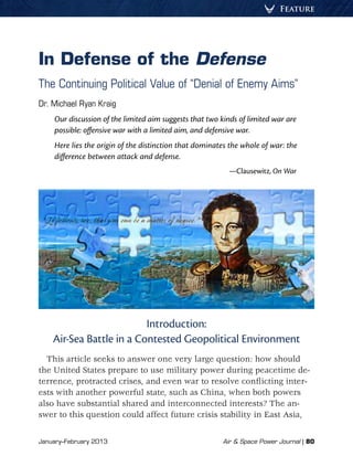 January–February 2013	 Air & Space Power Journal | 80
Feature
In Defense of the Defense
The Continuing Political Value of “Denial of Enemy Aims”
Dr. Michael Ryan Kraig
Our discussion of the limited aim suggests that two kinds of limited war are
possible: offensive war with a limited aim, and defensive war.
Here lies the origin of the distinction that dominates the whole of war: the
difference between attack and defense.
—Clausewitz, On War
Introduction:
Air-Sea Battle in a Contested Geopolitical Environment
This article seeks to answer one very large question: how should
the United States prepare to use military power during peacetime de-
terrence, protracted crises, and even war to resolve conflicting inter-
ests with another powerful state, such as China, when both powers
also have substantial shared and interconnected interests? The an-
swer to this question could affect future crisis stability in East Asia,
 