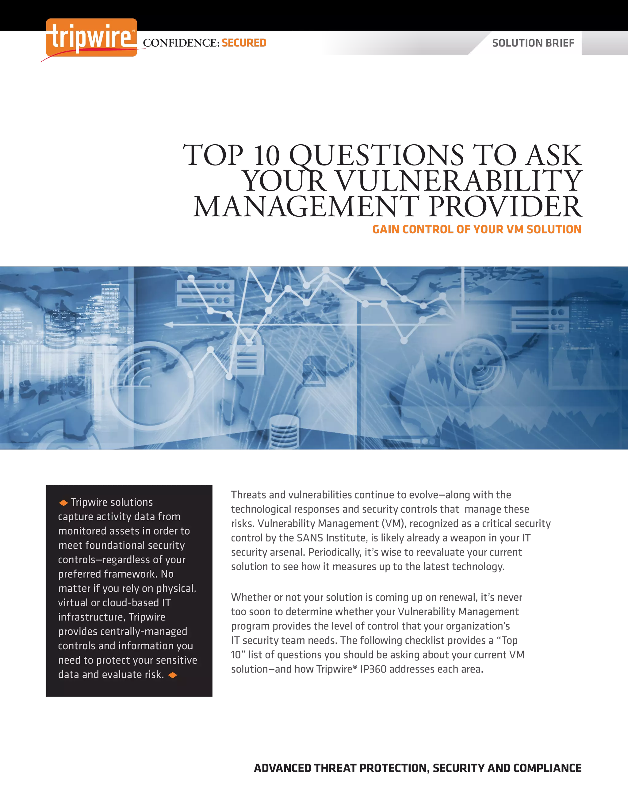 SOLUTION BRIEFCONFIDENCE: SECURED
ADVANCED THREAT PROTECTION, SECURITY AND COMPLIANCE
TOP 10 QUESTIONS TO ASK
YOUR VULNERABILITY
MANAGEMENT PROVIDER
GAIN CONTROL OF YOUR VM SOLUTION
uu Tripwire solutions
capture activity data from
monitored assets in order to
meet foundational security
controls—regardless of your
preferred framework. No
matter if you rely on physical,
virtual or cloud-based IT
infrastructure, Tripwire
provides centrally-managed
controls and information you
need to protect your sensitive
data and evaluate risk. u
Threats and vulnerabilities continue to evolve—along with the
technological responses and security controls that manage these
risks. Vulnerability Management (VM), recognized as a critical security
control by the SANS Institute, is likely already a weapon in your IT
security arsenal. Periodically, it’s wise to reevaluate your current
solution to see how it measures up to the latest technology.
Whether or not your solution is coming up on renewal, it’s never
too soon to determine whether your Vulnerability Management
program provides the level of control that your organization’s
IT security team needs. The following checklist provides a “Top
10” list of questions you should be asking about your current VM
solution—and how Tripwire® IP360 addresses each area.
 