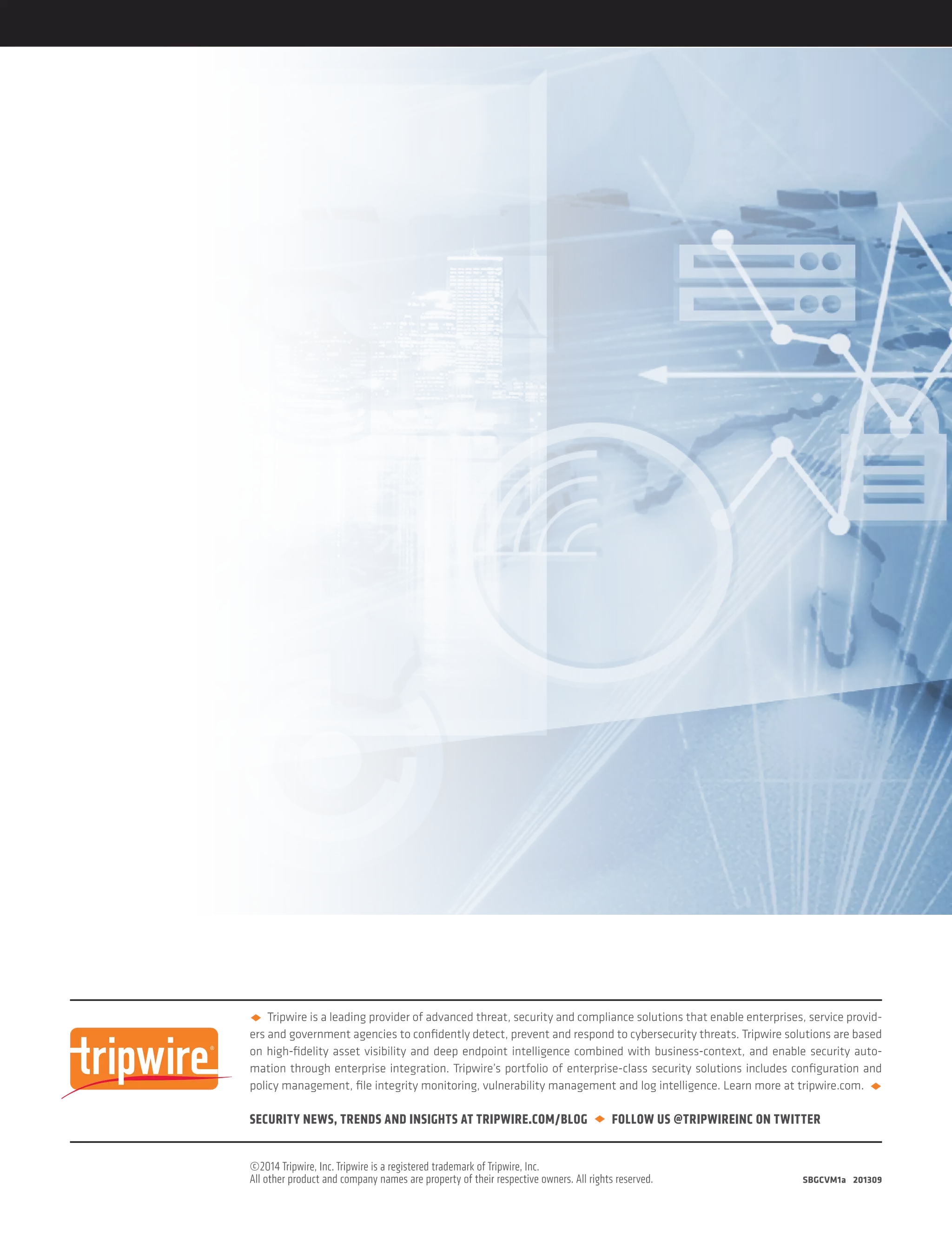 u Tripwire is a leading provider of advanced threat, security and compliance solutions that enable enterprises, service provid-
ers and government agencies to confidently detect, prevent and respond to cybersecurity threats. Tripwire solutions are based
on high-fidelity asset visibility and deep endpoint intelligence combined with business-context, and enable security auto-
mation through enterprise integration. Tripwire’s portfolio of enterprise-class security solutions includes configuration and
policy management, file integrity monitoring, vulnerability management and log intelligence. Learn more at tripwire.com. u
SECURITY NEWS, TRENDS AND INSIGHTS AT TRIPWIRE.COM/BLOG u FOLLOW US @TRIPWIREINC ON TWITTER
©2014 Tripwire, Inc. Tripwire is a registered trademark of Tripwire, Inc.
All other product and company names are property of their respective owners. All rights reserved.		 SBGCVM1a 201309
 
