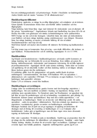 Bengt Ardenvik
bra som ersättningsgrundande) och privatiseringar. Positivt i Stockholm var landstingsrådet
Andres Käärik med sitt mantra ”varannan ST till allmänmedicinen”.
Husläkarlagens tillkomst
Primärvårdens upplevdes av många ha en dålig tillgänglighet och svårigheter att nå doktorn.
Göran Sjönells Kvartersakuten fördes fram som förebild utifrån kontinuitet och bra
tillgänglighet.
Några landsting hade börjat finna vägar med vårdavtal för vårdcentraler som ett alternativ till
fler privata ”taxeetableringar”. Engelsmännen började med fundholding hos deras GP:s för att
försöka öka rollen som gatekeeper och minska kostnadsökningarna inom sjukhusvården.
MEN Sverige var inte och är inte homogent. Läkarbrist fanns inte minst på vårdcentralerna
ovan Dalälven och inom många landsting ansågs områdesansvaret vara viktigast. Dessutom
fanns hos många landsting en mycket avvaktande hållning till den så kallade
Stockholmsmodellen med köp och sälj.
Med Göran Sjönell och mycket nära kontakter till ministern Bo Könberg tog husläkartanken
fart.
I ett högt tempo togs en kompromiss fram på en lag - som skulle tillförsäkra alla invånare en
egen husläkare. Producentneutralitet och fri etablering lagstadgades fr o m 1/1 1994.
Husläkartiden
Jag började som huvudsekreterare i husläkardelegationen och kunde snabbt konstatera att
många landsting inte var förberedda för en så stor förändring. Krav ställdes på system för
listning, intäktsfinansierade vårdcentraler med transparent redovisning för att hålla lagkravet
på producentneutralitet - lagstadgad rätt till exakt samma ersättning. Andra delar var revision
och uppföljning för att säkerställa kvalitet och flera landsting märkte av att tidigare utköpta
läkare återkom genom den fria etableringen.
Fri etablering gällde även för sjukgymnaster och ganska snabbt ökade de privata
etableringarna i storstadsområdena. Det fanns 4188 husläkare 90% var specialister i
allmänmedicin och i september 1994 hade 77% av invånarna en egen husläkare. Ca 2/3 av
landstingen hade genomfört reformen.
Endast 1,5% av invånarna avstod från husläkare.
Husläkarlagen-avvecklingen
I många delar var socialdemokraterna ganska överens med den borgerliga majoriteten i
husläkarfrågan. Det som medförde en definitiv brytning var majoritetens förslag om fri
etablering inom specialistvården. Ny Demokrati under Ian Wachtmeister var uppenbart inte
helt lätta att styra för partiledningen och vid en behandling i socialutskottet gick plötsligt Ny
Demokratis ledamot (annan specialistläkare) ihop med den s-ledda oppositionen - i ett
ifrågasättande av husläkarlagen: Skälet var att den inte varit tillräckligt positiv för andra
specialister – andra än specialister i allmänmedicin. Med den oväntade nya situationen kring
majoriteten i socialutskottet gjordes en motion om husläkarlagens avskaffande.
Riksdagen beslutade den 20 april om att ge regeringen ett uppdrag att återkomma till
riksdagen med ett förslag till avveckling av husläkarlagen d v s ca 4 månader efter
ikraftträdandet. Luften gick ur lagstiftningen men det fanns ingen stress inom dåvarande
regering att återkomma till riksdagen.
Efter valet i september- 94 rådde en anda av återställande. Snabbt togs en proposition fram för
att stänga den fria etableringen för allmänläkare och sjukgymnaster. Samtidigt - under Ingela
Thaléns ledning- inleddes ett arbete för att avveckla lagen om husläkare. Uppdraget var att
avveckla lagen men behålla grunderna. Angående etableringsrätten gjorde jag bl a en
 
