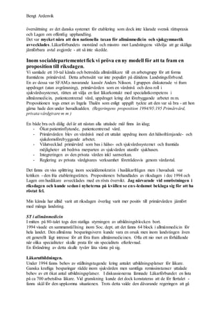Bengt Ardenvik
översättning av det danska systemet för etablering som dock inte klarade svensk rättspraxis
och Lagen om offentlig upphandling.
Det var mycket nära att den nationella taxan för allmänmedicin och sjukgymnastik
avvecklades. Läkarförbundets motstånd och misstro mot Landstingens välvilja att ge skäliga
jämförbara avtal avgjorde - att så inte skedde.
Inom socialdepartementetfick vi pröva en ny modell för att ta fram en
proposition till riksdagen.
Vi samlade ett 10-tal kända och betrodda allmänläkare till en arbetsgrupp för att forma
framtidens primärvård. Detta arbetssätt var inte populärt på dåtidens Landstingsförbund.
En av dessa var SFAM;s nuvarande kassör Anders Nilsson. I gruppen diskuterade vi fram
uppdraget (utan avgränsning), primärvården som en vårdnivå och dess roll i
sjukvårdssystemet, rätten att välja en fast läkarkontakt med specialistkompetens i
allmänmedicin, patientcentrerad vård, uppdraget kring det förebyggande arbetet m m.
Propositionen togs emot av Ingela Thalén som enligt uppgift tyckte att den var så bra - att hon
gärna hade den under huvudkudden. (Regeringens proposition 1994/95:195 Primärvård,
privata vårdgivare m m )
En både bra och dålig del är att nästan alla uttalade mål finns än idag;
- Ökat patientinflytande, patientcentrerad vård.
- Primärvården blev en vårdnivå med ett uttalat uppdrag inom det hälsofrämjande- och
sjukdomsförebyggande arbetet.
- Välutvecklad primärvård som bas i hälso- och sjukvårdssystemet och framtida
möjligheter att bedriva merparten av sjukvården utanför sjukhusen.
- Integreringen av den privata vården inkl samverkan.
- Reglering av privata vårdgivares verksamhet företrädesvis genom vårdavtal.
Det fanns en viss splittring inom socialdemokratin i husläkarfrågan men i huvudsak var
kritiken - den fria etableringsrätten. Propositionen behandlades av riksdagen i dec 1994 och
Lagen om husläkare avvecklades med en rösts övervikt. Jag närvarade vid omröstningen i
riksdagen och kunde sedan i nyheterna på kvällen se ens-ledamot beklaga sig för att ha
röstat fel.
Min känsla har alltid varit att riksdagen överlag varit mer positiv till primärvården jämfört
med många landsting.
ST i allmänmedicin
I mitten på 80-talet togs den statliga styrningen av utbildningsblocken bort.
1994 visade en sammanställning inom Soc. dept. att det fanns 64 block i allmänmedicin för
hela landet. Den allmänna besparingsivern kunde vara en orsak men inom landstingen även
ett generellt lågt intresse för att föra fram allmänmedicinen. Ofta ett nio mot en förhållande
när olika specialiteter skulle prata för sin specialitets efterlevnad.
En förändring av detta skulle tyvärr låta vänta på sig.
Läkarutbildningen.
Under 1994 fanns behov av ställningstagande kring antalet utbildningsplatser för läkare.
Ganska kraftiga besparingar rådde inom sjukvården men samtliga remissinstanser uttalade
behov av ett ökat antal utbildningsplatser. I diskussionerna lämnade Läkarförbundet en lista
på ca 700 arbetslösa läkare. Vid granskning kunde det dock konstateras att de för flertalet -
fanns skäl för den uppkomna situationen. Trots detta valde den dåvarande regeringen att gå
 