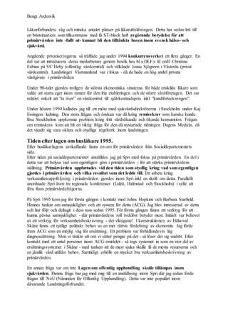 Bengt Ardenvik
Läkarförbundets väg och minska antalet platser på läkarutbildningen. Detta har sedan lett till
en bristsituation som tillsammans med få ST-block haft avgörande betydelse för att
primärvården inte -fullt ut- kunnat bli den tilltänkta basen inom svensk hälso- och
sjukvård.
Angående privatiseringarna så träffade jag under 1994 konkurrensverket ett flera gånger. En
del var att introducera deras medarbetare genom besök hos bl a DLF;s fd ordf. Christina
Fabian på VC Heby (offentlig vårdcentral) och välkände Jonas Sjögreen i Västerås (privat
vårdcentral). Landstinget Västmanland var i fokus - då de hade en hög andel privata
vårdgivare i primärvården.
Under 90-talet gjordes troligen de största ekonomiska vinsterna för både enskilda läkare som
valde att starta eget inom ramen för den fria etableringen och de större vårdföretagen. Det var
relativt enkelt att ”ta över” en vårdcentral till självkostnadspris inkl ”kundförteckningen”.
Under hösten 1994 kallades jag till ett möte med sjukvårdsdirektörerna i Stockholm under Kaj
Essingers ledning. Den stora frågan och önskan var då kring remisskrav som kanske kunde
lösa Stockholms uppkomna problem kring fritt vårdsökande och ökande konsumtion. Frågan
om remisskrav kom att bli en viktig fråga för den då nystartade tidningen Dagens Medicin, då
det visade sig vara oklara och otydliga regelverk inom landstingen.
Tiden efter lagen om husläkare 1995.
Efter husläkarlagens avskaffande fanns en oro för primärvården från Socialdepartementets
sida.
Efter tiden på socialdepartementet anställdes jag på Spri med fokus på primärvården. En del i
detta var att belysa vad som egentligen görs i primärvården - för att stärka primärvårdens
ställning. Primärvården uppfattades vid den tiden som otydlig kring vad som egentligen
gjordes i primärvården och vilka resultat som det ledde till. Ett arbete kring
verksamhetsuppföljning i primärvården gjordes inom Spri inkl en skrift om detta. Parallellt
anordnade Spri även tre regionala konferenser (Luleå, Halmstad och Stockholm) i syfte att
föra fram primärvårdsfrågorna.
På Spri 1995 kom jag för första gången i kontakt med Johns Hopkins och Barbara Starfield.
Hennes tankar om samsjuklighet och ett system för detta (ACG). Jag blev intresserad av detta
och har följt och deltagit i dess resa sedan 1995. För första gången fanns ett verktyg för att
kunna påvisa samsjuklighet - där primärvårdens roll tveklöst betyder mest. Initialt var behovet
av ett verktyg för verksamhetsbeskrivning - det viktigaste! I konstruktionen av Hälsoval
Skåne fanns ett tydligt politiskt behov av en mer rättvis fördelning av ekonomin. Jag förde
fram ACG som en möjlig väg för ersättning. Ett problem var förhållandevis låg
diagnossättning. Men vi tänkte att om vi sätter pengar på det - så löser det sig snabbt. Efter
kontakt med ett antal personer inom ACG-området - så togs systemet in som en stor del av
ersättningssystemet i Skåne - med tanken att de mest sjuka skulle få de mesta resurserna och
en jämlik vård utifrån behov. Samtidigt erhölls en mycket bra verksamhetsbeskrivning av
primärvården.
En annan fråga var om inte Lagen om offentlig upphandling skulle tillämpas inom
sjukvården. Denna fråga bar jag med mig till en anställning inom Spri där jag sedan förde
frågan till NoU (Nämnden för Offentlig Upphandling). Detta var inte populärt inom
dåvarande Landstingsförbundet.
 