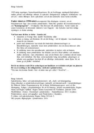Bengt Ardenvik
1995 utsåg regeringen Samverkansdelegationen för att överbrygga meningsskiljaktigheter
mellan privata och offentliga utförare av sjukvård. Delegationens tydligaste konklusioner var
att LoU - måste tillämpas inom sjukvården och att den nationella taxan borde avskaffas.
Under slutet av 1990-taletkom rapporter från riksdagens revisorer om ett
bekymmersamt läge i den svenska primärvården. Detta blev grunden till överenskommelsen
om ”Kanonpengarna” - 10 miljarder från försvaret till primärvården. Tyvärr kunde det
senare konstateras att dåvarande ministern Lars Engqvist - inte lyckades med den statliga
styrningen av denna satsning.
Vad kan man då lära av detta - kanske att;
 merparten av Sverige finns utanför Stockholms tullar
 vikten av timing och förståelse för att rätt förslag - vid fel tidpunkt - kan åstadkomma
skada för det önskade.
 parter med särintressen kan skada det önskvärda (dimensioneringen av
läkarutbildningen, nationella taxan inom primärvården etc) om dessa intressen sätts
före fakta och remissinstanser.
 fri etablering inom den specialiserade sjukvården är mycket svårt att hantera.
 fri etablering inom primärvården har fördelar som bl a ökad valfrihet och stimulans
mellan aktörerna - men erfarenheten visar att det främst sker i områden där det redan
finns stort vårdutbud. Det finns också nackdelar kring den politiska planeringen av
utbudet som egentligen kan leda till att offentliga vårdcentraler måste flyttas för att
kunna ge ett jämlikt vårdutbud.
Det är nu nästan exakt 20 år sedan lagen om husläkare avvecklades och just nu planeras
för en avveckling av det obligatoriska vårdvalet i primärvården.
”Om man ska komma framåt i livet så måste man gå i cirkel // KomVux”…..
//
Bengt Ardenvik
Sjuksköterska, hälso- och sjukvårdsadministrativ utb., chefs- och ledaruppdrag.
Lång erfarenhet av primärvårdsutvecklingen nationellt och internationellt. I projektledningen
för Hälsoval Skåne. Programansvarig för ett flertal förbättringsprogram som t ex Bra
Mottagning. Nyligen i projektledningen för ett EU/Interreg. projekt om primärvården Region
Skåne och Region Själland. Region Skånes koncernråd för Framtidens sjukvård 2030.
Medförfattare i boken - Omvårdnad i primärvården – Studentlitteratur 2013. Avsnitten
Primärvårdens ansvar och uppgifter samt Primärvården i framtiden.
F n hälso- och sjukvårdsstrateg Region Skåne SUS div 5.
SKL projekt; tillgänglighet i primärvården 2016.
 