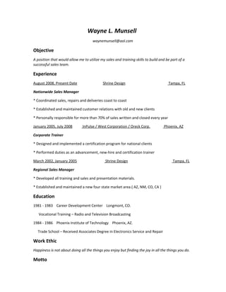 Wayne L. Munsell
waynemunsell@aol.com
Objective
A position that would allow me to utilize my sales and training skills to build and be part of a
successful sales team.
Experience
August 2008, Present Date Shrine Design Tampa, FL
Nationwide Sales Manager
* Coordinated sales, repairs and deliveries coast to coast
* Established and maintained customer relations with old and new clients
* Personally responsible for more than 70% of sales written and closed every year
January 2005, July 2008 InPulse / West Corporation / Oreck Corp. Phoenix, AZ
Corporate Trainer
* Designed and implemented a certification program for national clients
* Performed duties as an advancement, new-hire and certification trainer
March 2002, January 2005 Shrine Design Tampa, FL
Regional Sales Manager
* Developed all training and sales and presentation materials.
* Established and maintained a new four state market area.( AZ, NM, CO, CA )
Education
1981 - 1983 Career Development Center Longmont, CO.
Vocational Training – Radio and Television Broadcasting
1984 - 1986 Phoenix Institute of Technology Phoenix, AZ.
Trade School – Received Associates Degree in Electronics Service and Repair
Work Ethic
Happiness is not about doing all the things you enjoy but finding the joy in all the things you do.
Motto
 