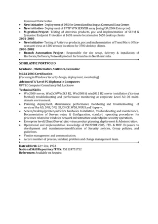 Command Data Centre.
 New initiative- Deployment of DFS for Centralized backup at Command Data Centre.
 New initiative- Deployment of PPTP VPN SERVER array (using ISA 2004 Enterprise)
 Migration Project- Testing of Antivirus products, poc and implementation of SEPM &
Symantec Endpoint Protection at 1638 remote locations for 5658 desktop clients
2002-2003
 Newinitiative-Testingof Antivirus products, poc and implementation of Trend MicroOffice-
scan anti-virus at 1500 remote locations for 3700 desktop clients.
2000-2002
 Branch Automation Project– Responsible for site setup, delivery & installation of
Hardware/Software/Network product for branches in Northern India.
SCHOLASTIC PORTFOLIO
Graduate– Mathematics, Statistics,Economic
MCSA2003Certification
(Focusing in Windows Security design, deployment, monitoring)
Advanced`A'Level PG DiplomainComputers
UPTECComputer Consultancy ltd, Lucknow
Technical Skills
 Win2000 server, Win2k3/Win2k3 R2, Win2008 & win2012 R2 server installation (Various
Method) troubleshooting and performance monitoring at corporate Level AD-DS multi-
domain environment.
 Planning, deployment, Maintenance, performance monitoring and troubleshooting of
services like AD, DNS, DFS, IIS, DHCP, WDS, WSUS and Hyper-v.
 Server/Desktop/printer/network hardware Installation, troubleshooting and maintenance.
Documentation of Servers setup & Configuration, standard operating procedures for
processes related to windows network infrastructure and endpoint security operations.
 Enterprise level (Client/Server) Anti-virus product planning, deployment & Administration.
 Operational and implementation knowledge of ISO27001:2005, ITIL & MOF. Exposure to
development and maintenance/modification of Security policies, Group policies, and
guidelines.
 Vendor management and communication.
 A core member of process, incident, problem and change management team.
Date ofBirth:22nd Dec, 1972
National Skill RepositoryITPIN:751124751752
References:Available on Request
 