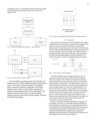 25
something in the way. The different types of hardware and the
wiring for the object detection system can be seen in the
figures below.
Fig. 28. Hardware Regarding Object Detection – Block Diagram
Fig. 29. Circuitry for Object detection system
For the emergency contact system, the only piece of
hardware used is a MPU 6050 Gyroscope/Accelerometer
sensor. This sensor will be mounted on a horizontal
plane somewhere inside the wheelchair, most likely
under the seat, where it will be able to measure the
changes in the angular position of the wheelchair. The
sensor is directly connected to the microcontroller
through a power system and two input signals, as shown
by the following figure.
Microcontroller
MPU 6050 Gyroscope/
Accelerometer
VCC
3.3V
GND SCL SDA
Fig. 30. Electrical connections from the Gyroscope to the Microcontroller
X. SOFTWARE
The software of our design can be broken down into couple
of different levels. The top level consists of the Graphical User
interface. This is the software that the user will see and
interact with. The underlying level will consist of the software
used for implementing object detection, home automation, and
a system to improve the user’s safety. This software will be
programmed into various microcontrollers, allowing the user
to execute the individual features’ specific functions. This
software hierarchy is shown in the following block diagram.
Graphical
User
Interface
Object
Dectection
Safety
System
Home
Automation
Doorlighting Fan
Top Level Software:
Lower Level Software:
Fig. 31. System Software - Block Diagram
The GUI will be the means through which the user will
communicate with the devices, either in terms of safety or
leisure or necessity. The software will need to be relatively
robust and iterative because the safety of the user is the most
important focus of the project. The safety features need to be
able to interrupt any tasks at any moment of the program and
return to stable regular use if the user responds that he is in
fact ok. If the user is unable to respond the GUI will use the
established communications with the other microcontrollers to
send out a stress call or signal or text or maybe even all of
them. You will notice that in Figure 26 the safety system
located on the right hand side of the flowchart is connected to
every section of the GUI. The safety features need to be
accessed in every part of the process.
Our user will access the home automation components of
our design via the GUI. As the features will be running on a
microcontroller, the functions are to be programmed into the
microcontroller such that individual signals may be processed
as individual inputs. Specific functions are then activated
within the microcontrollers programming, causing the
individual household tasks to be performed. The basic flow of
this program can be seen below in Figure 31.
 