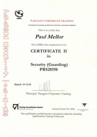 ]P
arag
O
Ia
S/6
v-^
v
T}
ro
I
tv
TT
rao
I
tao
I
1?g@
PARAGON CORPORATE TRAINING
'Training for maximum productivity in Western Australia workplaces'
This is to certi$r that
PauI MeIIor
Has fulfi.Iled the requirements for
CERTIFICATE II
in
Security (Guarding)
PRS20198
Dated: 19 12 03
Principal - P angon Cbrpo rate Training
=alning Accreditation Eouncit ?
is rERN AU sr R AL t A National Provider NO: 50900 NA,.NALL' REcoGNrsrD
TMINING
This qualification certified herein is recognised within the Australian
Qualifi cations Training Framework
 