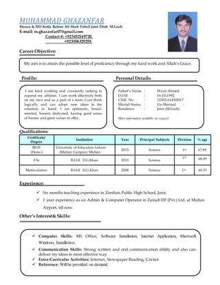 I am hard working and constantly seeking to
expand my abilities. I can work effectively both
on my own and as a part of a team. I can think
logically and can adopt new ideas to the
situation in hand. I am optimistic, broad-
minded, honest, dedicated, having good sense
of humor and great values to offer.
MUHAMMAD GHAZANFAR
Mauza & P/O Kotla Rahim Ali Shah Tehsil Jatoi Distt. M.Garh.
E-mail: m.ghazanfar07@gmail.com
Contact #: +923452149720.
+923006329259.
Career Objective:
Profile: Personal Details:
Qualifications:
Certificate/
Degree
Institution Year Principal Subjects Division % age
BS-IT
(Hons.)
University of Education Lahore
(Multan Campus) Multan.
2015 Science 1st 67.89
F.Sc B.I.S.E D.G.Khan 2010 Science
1st
68.09
Matriculation B.I.S.E D.G.Khan 2008 Science 1st 60.35
Experience:
Other’s Interest& Skills:
My aim is to attain the possible level of proficiency through my hard work and Allah’s Grace.
Father’s Name : Wazir Ahmed
D.O.B : 16-10-1992
CNIC No : 32302-6145000-7
Marital Status : Un-Married :
Residence : Jatoi (M.Garh)
More information available on request
 Computer Skills: MS Office, Software Installation, Internet Application, Microsoft
Windows Installation.
 Communication Skills: Strong written and oral communication ability and also can
deliver my ideas in most effective way.
 Extra-Curricular Activities: Internet, Newspaper Reading, Cricket.
 Reference: Will be provided on demand.
 Six months teaching experience in Zeeshan Public High School, Jatoi.
 1 year experience as an Admin & Computer Operator in Zainab DF (Pvt.) Ltd. at Multan
Airport, till now.
 