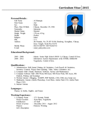 Curriculum Vitae 2015
Personal Details :
Full Name : Al Muttaqin
Nick Name : Aal
Sex : Male
Place, Date Of Birth : Cilacap, December 29, 1986
Nationality : Indonesia
Marital Status : Married
Height, Weight : 170 cm, 65 kg
Health : Perfect
Religion : Islam
IPK : 3.11
Address : Jln Pemuda, No. 29, RT 01/04, Dondong, Kesugihan, Cilacap,
Jawa- Tengah, Kode Pos 53274
Mobile Phone : 082191300799 / 085756202733
E-mail : smart_aal@yahoo.com
EducationalBackground :
2005 – 2008 : Islamic Senior High School (MAN 1), Cilacap, Central Of Java.
2008 – 2012 : Information System Departement at the STMIK AMIKOM
Yogyakarta, Central of Java.
Qualifications :
1. Administration Skill (Jurnal Printing & Calculation, Cash Payroll & Calculation,
Inventory Controls, Project Data Updating, Teller, Salary Calculation etc)
2. Computer Skill ( Install, Hardware, Software, Service and Maintenance)
3. Computer Software Skill (MS Word, MS Excel, MS Power Point, MS Acces, MS
Outlook, Printing and Scanning)
4. Website Literate ( Blogging, XAMPP, PHP MySQL, CSS, CMS, Java Script etc)
5. Multimedia Literate (Adobe Photoshop, Corel Draw, Adobe Flash CS3, Adobe Flash
Player CS3)
6. Internet Literate
Languages :
Fluency in Arabic, English, and France
Working Experience :
1. Company Name : CV. Karunia Teknik.
Project Location : Kota Baru, Yogyakarta
Clasification : IT Staff
Period of service : December 2011 – August 2012
Purpose : Outsorce Working
Job’s Description:
 