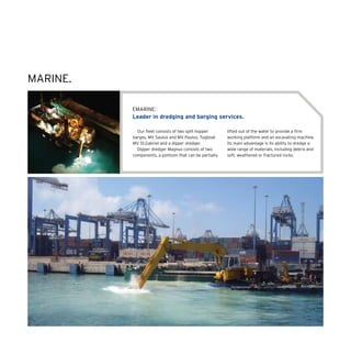 EMARINE:
Leader in dredging and barging services.
Our fleet consists of two split hopper
barges, MV Saulus and MV Paulus, Tugboat
MV St.Gabriel and a dipper dredger.
Dipper dredger Magnus consists of two
components, a pontoon that can be partially
lifted out of the water to provide a firm
working platform and an excavating machine.
Its main advantage is its ability to dredge a
wide range of materials, including debris and
soft, weathered or fractured rocks.
MARINE.
 