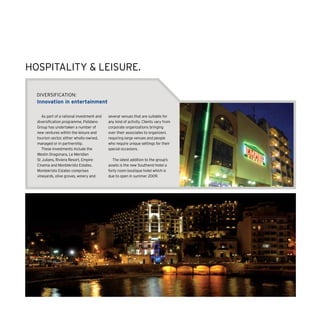 DIVERSIFICATION:
Innovation in entertainment
As part of a rational investment and
diversification programme, Polidano
Group has undertaken a number of
new ventures within the leisure and
tourism sector, either wholly-owned,
managed or in partnership.
These investments include the
Westin Dragonara, Le Meridien
St Julians, Riviera Resort, Empire
Cinema and Montekristo Estates.
Montekristo Estates comprises
vineyards, olive groves, winery and
several venues that are suitable for
any kind of activity. Clients vary from
corporate organizations bringing
over their associates to organizers
requiring large venues and people
who require unique settings for their
special occasions.
The latest addition to the group’s
assets is the new Southend Hotel a
forty room boutique hotel which is
due to open in summer 2009.
HOSPITALITY  LEISURE.
 