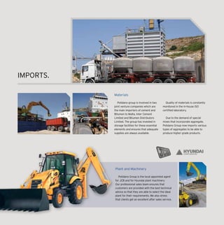 Materials
Polidano group is involved in two
joint venture companies which are
the main importers of cement and
Bitumen to Malta, Inter Cement
Limited and Bitumen Distributors
Limited. The group has invested in
storage facilities for these essential
elements and ensures that adequate
supplies are always available.
Quality of materials is constantly
monitored in the in-house ISO
certified laboratory.
Due to the demand of special
mixes that incorporate aggregate,
Polidano Group now imports various
types of aggregates to be able to
produce higher grade products.
IMPORTS.
CORPORATION
Plant and Machinery
Polidano Group is the local appointed agent
for JCB and for Hyundai plant machinery
Our professional sales team ensures that
customers are provided with the best technical
advice so that they are able to select the ideal
plant for their requirements. We also stress
that clients get an excellent after sales service.
 