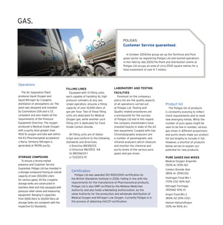 Operations
The Air Separation Plant
produces liquid Oxygen and
liquid Nitrogen by cryogenic
distillation of atmospheric air. The
plant was designed and installed
by Cosmodyne USA and is CE
complaint and also meets all the
requirements of the Pressure
Equipment Directive. The oxygen
produced is Medical Grade Oxygen
with a purity level greater than
99.8 % oxygen and falls well within
the EU Pharmacopeial acceptance
criteria. Similarly Nitrogen is
generated at 99.9% purity.
Storage Compound
To ensure a strong market
presence and Customer Service
Guarantee, Poligas Ltd has invested in
a storage compound having an overall
capacity of over 200,000 Liters
for various gases. All the cryogenic
storage tanks are constructed in
stainless steel and fully equipped with
pressure relief valves and measuring
equipment. Ranging in capacities
from 5000 liters to 30,000 liters all
storage tanks are complaint with the
respective EU Standards.
Filling Lines
Equipped with 13 filling units,
each capable of handling 16, high
pressure cylinders at any one
single operation, ensures a filling
capacity of over 10,000 liters of
gas per hour. Two of these filling
units are dedicated for Medical
Oxygen gas, while another such
filling unit is dedicated for Food
Grade Carbon dioxide.
All filling units are of Italian
origin and conform to the following
standards and directives;
i) Directive 89/392/CE
ii) Directive 98/37/CE -11A
iii) 89/336/CE-1
v) 72/23/CE-111
Laboratory and testing
Facilities
Foremost on the company.s
policy list are the quality aspects
of all operations carried out
at Poligas Ltd. Testing and
Quality related procedures are
a prerequisite for the success
of Poligas Ltd and in this regard
the company shareholders have
invested heavily in state of the art
test equipment. Coupled with Gas
Chromatography analyzers are
a number of paramagnetic and
infrared analyzers which measure
and monitor the chemical and
purity levels of the various pure
gases and gas mixes.
POLIGAS:
Customer Service guaranteed.
In October 2004,the group set up the Technical and Pure
gases sector by registering Poligas Ltd and started operations
in this field by late 2005.The Plant and distribution centre at
Poligas Ltd occupy an area of circa 2500 square metres for a
total investment of over € 7 million.
GAS.
Product list
The Poligas list of products
is constantly evolving to reflect
client requirements and to meet
new emerging trends. Whist the
number of pure gases might be
seen to be few in number, various
gas mixes in different proportions
and purity levels make our product
list too lengthy to include in full.
However, a shortlist of products
below serves to explain our
potential for new products;
Pure Gases Gas Mixes
Medical Oxygen Argonite
(50% Ar 50% N2)
Carbon Dioxide Atal
(85% Ar 25%CO2)
Hydrogen Food Mix 1
(70% CO2 30% N2)
Nitrogen Formigas
(90%N2 10% H)
Argon Food Mix 2
(80% O2 20% CO2)
Helium Helium/Argon
(10% He 90% Ar)
Certification
Poligas Ltd was awarded ISO 9001:2000 certification by
the British Standards Institute in 2006. Falling in line with the
requirements for the manufacture of Pharmaceutical products,
Poligas Ltd is also GMP certified by the Maltese Medicines
Authority and also holds a Marketing Authorization ,by the
same Authority for the production and wholesale distribution of
Medical Oxygen and Nitrogen Low Oxygen. Currently Poligas is in
the process of obtaining HACCP certification.
 
