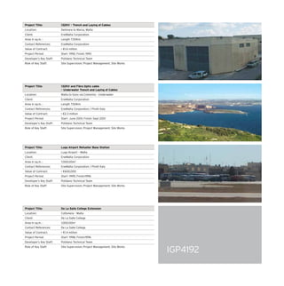 IGP4192
Project Title: 132KV – Trench and Laying of Cables
Location: Delimara to Marsa, Malta
Client: EneMalta Corporation
Area in sq.m. : Length 7.50Km
Contact References: EneMalta Corporation
Value of Contract:  €1.6 million
Project Period: Start- 1992; Finish: 1993
Developer’s Key Staff: Polidano Technical Team
Role of Key Staff: Site Supervision; Project Management; Site Works
Project Title: 132KV and Fibre Optic cable
– Underwater Trench and Laying of Cables
Location: Malta to Gozo via Commino - Underwater
Client: EneMalta Corporation
Area in sq.m. : Length 7.50Km
Contact References: EneMalta Corporation / Pirelli Italy
Value of Contract:  €2.3 million
Project Period: Start- June 2001; Finish: Sept 2001
Developer’s Key Staff: Polidano Technical Team
Role of Key Staff: Site Supervision; Project Management; Site Works
Project Title: Luqa Airport Refueller Base Station
Location: Luqa Airport – Malta
Client: EneMalta Corporation
Area in sq.m. : 7,000.00m2
Contact References: EneMalta Corporation / Pirelli Italy
Value of Contract:  €600,000
Project Period: Start- 1995; Finish:1996
Developer’s Key Staff: Polidano Technical Team
Role of Key Staff: Site Supervision; Project Management; Site Works
Project Title: De La Salle College Extension
Location: Cottonera – Malta
Client: De La Salle College
Area in sq.m. : 1,000.00m2
Contact References: De La Salle College
Value of Contract:  €1.4 million
Project Period: Start- 1996; Finish:1996
Developer’s Key Staff: Polidano Technical Team
Role of Key Staff: Site Supervision; Project Management; Site Works
 