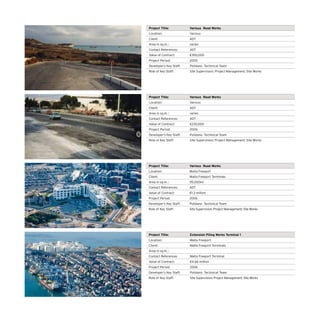 Project Title: Various Road Works
Location: Various
Client: ADT
Area in sq.m. : varies
Contact References: ADT
Value of Contract: €350,000
Project Period: 2005
Developer’s Key Staff: Polidano Techinical Team
Role of Key Staff: Site Supervision; Project Management; Site Works
Project Title: Various Road Works
Location: Various
Client: ADT
Area in sq.m. : varies
Contact References: ADT
Value of Contract: €230,000
Project Period: 2006
Developer’s Key Staff: Polidano Techinical Team
Role of Key Staff: Site Supervision; Project Management; Site Works
Project Title: Various Road Works
Location: Malta Freeport
Client: Malta Freeport Terminals
Area in sq.m. : 95,000m2
Contact References: ADT
Value of Contract: €1.3 million
Project Period: 2006
Developer’s Key Staff: Polidano Techinical Team
Role of Key Staff: Site Supervision; Project Management; Site Works
Project Title: Extension Piling Works Terminal 1
Location: Malta Freeport
Client: Malta Freeport Terminals
Area in sq.m. :
Contact References: Malta Freeport Terminal
Value of Contract: €4.66 million
Project Period: 2006
Developer’s Key Staff: Polidano Techinical Team
Role of Key Staff: Site Supervision; Project Management; Site Works
 