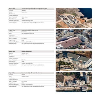 Project Title: Construction of Malta North Sewage Treatment Plant
Location: Mellieha
Client: Government
Area in sq.m. :
Contact References:
Value of Contract: €32.3 million
Project Period: 2006
Developer’s Key Staff: Polidano Technical Team
Role of Key Staff: Site Supervision; Project Management; Site Works
Project Title: Construction of LIDL Supermarket
Location: San Gwann
Client: LIDL Immobiliare Malta Ltd.
Area in sq.m. :
Contact References:
Value of Contract: €1.2 million
Project Period: 2006
Developer’s Key Staff: Polidano Technical Team
Role of Key Staff: Site Supervision; Project Management; Site Works
Project Title: Handaq Warehousing
Location: Handaq, Qormi
Client: Polidano Group
Area in sq.m. :
Contact References:
Value of Contract: €5 million
Project Period: 2006
Developer’s Key Staff: Polidano Technical Team
Role of Key Staff: Site Supervision; Project Management; Site Works
Project Title: Construction of Las Terrazzas Apartments
Location: Xemxija
Client: Polidano Group
Area in sq.m. :
Contact References:
Value of Contract: €3.5 million
Project Period: 2006
Developer’s Key Staff: Polidano Technical Team
Role of Key Staff: Site Supervision; Project Management; Site Works
 