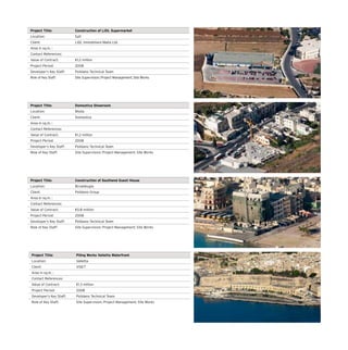 Project Title: Piling Works Valletta Waterfront
Location: Valletta
Client: VISET
Area in sq.m. :
Contact References:
Value of Contract: €1.3 million
Project Period: 2008
Developer’s Key Staff: Polidano Technical Team
Role of Key Staff: Site Supervision; Project Management; Site Works
Project Title: Construction of LIDL Supermarket
Location: Safi
Client: LIDL Immobiliare Malta Ltd.
Area in sq.m. :
Contact References:
Value of Contract: €1.2 million
Project Period: 2008
Developer’s Key Staff: Polidano Technical Team
Role of Key Staff: Site Supervision; Project Management; Site Works
Project Title: Domestica Showroom
Location: Msida
Client: Domestica
Area in sq.m. :
Contact References:
Value of Contract: €1.2 million
Project Period: 2008
Developer’s Key Staff: Polidano Technical Team
Role of Key Staff: Site Supervision; Project Management; Site Works
Project Title: Construction of Southend Guest House
Location: Birzebbugia
Client: Polidano Group
Area in sq.m. :
Contact References:
Value of Contract: €0.8 million
Project Period: 2008
Developer’s Key Staff: Polidano Technical Team
Role of Key Staff: Site Supervision; Project Management; Site Works
 